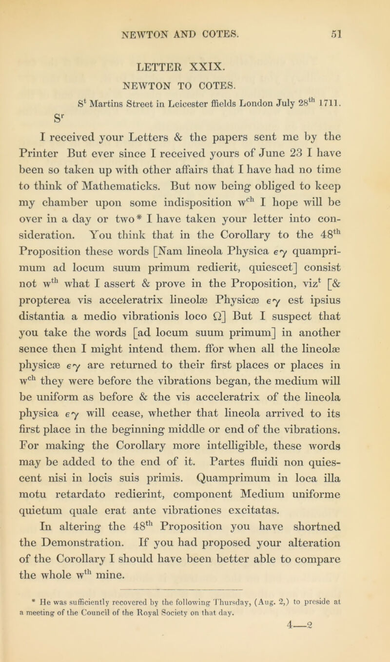 LETTER XXIX. NEWTON TO COTES. Sl Martins Street in Leicester ffields London July 28th 1711. Sr I received your Letters & the papers sent me by the Printer But ever since I received yours of June 23 I have been so taken up with other affairs that I have had no time to think of Mathematicks. But now being obliged to keep my chamber upon some indisposition wch I hope will be over in a day or two* I have taken your letter into con- sideration. You think that in the Corollary to the 48th Proposition these words [Nam lineola Physica ey quampri- mum ad locum suum primum redierit, quiescet] consist not wth what I assert & prove in the Proposition, viz1 [& propterea vis acceleratrix lineolse Physicse 67 est ipsius distantia a medio vibrationis loco Q] But I suspect that you take the words [ad locum suum primum] in another sence then I might intend them, ffor when all the lineolae physicse 67 are returned to their first places or places in wch they were before the vibrations began, the medium will be uniform as before & the vis acceleratrix of the lineola physica ey will cease, whether that lineola arrived to its first place in the beginning middle or end of the vibrations. For making the Corollary more intelligible, these words may be added to the end of it. Partes fluidi non quies- cent nisi in locis suis primis. Quamprimum in loca ilia motu retardato redierint, component Medium uniforme quietum quale erat ante vibrationes excitatas. In altering the 48th Proposition you have shortned the Demonstration. If you had proposed your alteration of the Corollary I should have been better able to compare the whole wth mine. * He was sufficiently recovered by the following Thursday, (Aug. 2,) to preside at a meeting of the Council of the Royal Society on that day. 4 2