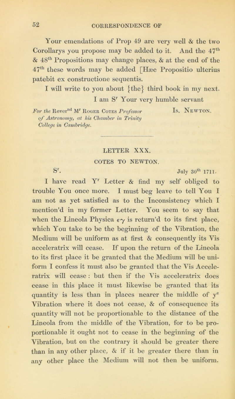 Your emendations of Prop 49 are very well & the two Corollarys you propose may be added to it. And the 47th & 48th Propositions may change places, & at the end of the 47th these words may be added [TLec Propositio ulterius patebit ex constructione sequentis. I will write to you about ^the} third book in my next. I am Sr Your very humble servant For the Revernd Mr Roger Cotes Professor Is. Newton. of Astronomy, at his Chamber in Trinity College in Cambridge. LETTER XXX. COTES TO NEWTON. Sr. July 30th 1711- I have read Yr Letter & find my self obliged to trouble You once more. I must beg leave to tell You I am not as yet satisfied as to the Inconsistency which I mention’d in my former Letter. You seem to say that when the Lineola Physica 67 is return’d to its first place, which You take to be the beginning of the Vibration, the Medium will be uniform as at first & consequently its Vis acceleratrix will cease. If upon the return of the Lineola to its first place it be granted that the Medium will be uni- form I confess it must also be granted that the Vis Accele- ratrix will cease : but then if the Vis acceleratrix does cease in this place it must likewise be granted that its quantity is less than in places nearer the middle of ye Vibration where it does not cease, & of consequence its quantity will not be proportionable to the distance of the Lineola from the middle of the Vibration, for to be pro- portionable it ought not to cease in the beginning of the Vibration, but on the contrary it should be greater there than in any other place, & if it be greater there than in any other place the Medium will not then be uniform.