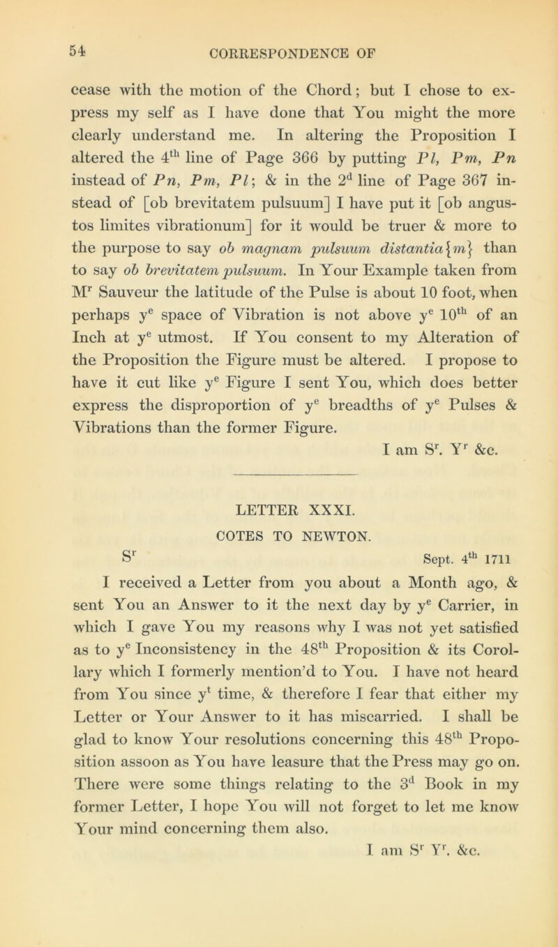cease with the motion of the Chord; but I chose to ex- press my self as I have done that You might the more clearly understand me. In altering the Proposition I altered the 4th line of Page 366 by putting PI, Pm, Pn instead of Pn, Pm, PI; & in the 2d line of Page 367 in- stead of [ob brevitatem pulsuum] I have put it [ob angus- tos limites vibrationum] for it would be truer & more to the purpose to say ob magnam pulsuum distantia\m\ than to say ob brevitatem pulsuum. In Your Example taken from Mr Sauveur the latitude of the Pulse is about 10 foot, when perhaps ye space of Vibration is not above ye 10th of an Inch at ye utmost. If You consent to my Alteration of the Proposition the Figure must be altered. I propose to have it cut like ye Figure I sent You, which does better express the disproportion of ye breadths of ye Pulses & Vibrations than the former Figure. I am Sr. Yr &c. LETTER XXXI. COTES TO NEWTON. Sr Sept. 4th 1711 I received a Letter from you about a Month ago, & sent You an Answer to it the next day by ye Carrier, in which I gave You my reasons why I was not yet satisfied as to ye Inconsistency in the 48th Proposition & its Corol- lary which I formerly mention’d to You. I have not heard from You since y* time, & therefore I fear that either my Letter or Your Answer to it has miscarried. I shall be glad to know Your resolutions concerning this 48th Propo- sition assoon as You have leasure that the Press may go on. There were some things relating to the 3d Book in my former Letter, I hope You will not forget to let me know Your mind concerning them also. I am Sr Yr. &c.