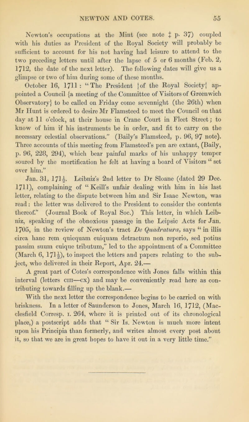 Newton's occupations at the Mint (see note ^ p. 37) coupled with his duties as President of the Royal Society will probably be sufficient to account for his not having had leisure to attend to the two preceding letters until after the lapse of 5 or 6 months (Feb. 2, 1712, the date of the next letter). The following dates will give us a glimpse or two of him during some of these months. October 16, 1711 : “The President jof the Royal Society} ap- pointed a Council {a meeting of the Committee of Visitors of Greenwich Observatory} to be called on Friday come sevennight (the 26th) when Mr Hunt is ordered to desire Mr Flamsteed to meet the Council on that day at 11 o’clock, at their house in Crane Court in Fleet Street; to know of him if his instruments be in order, and fit to carry on the necessary celestial observations.” (Daily’s Flamsteed, p. 96, 97 note). Three accounts of this meeting from Flamsteed’s pen are extant, (Baily, p. 96, 228, 294), which bear painful marks of his unhappy temper soured by the mortification he felt at having a board of Visitors “ set over him.” Jan. 31, 171^. Leibniz’s 2nd letter to Dr Sloane (dated 29 Dec. 1711), complaining of “ Keill’s unfair dealing with him in his last letter, relating to the dispute between him and Sir Isaac Newton, was read: the letter was delivered to the President to consider the contents thereof.” (Journal Book of Royal Soc.) This letter, in which Leib- niz, speaking of the obnoxious passage in the Leipsic Acts for Jan. 1705, in the review of Newton’s tract De Quadratura, says “ in illis circa hanc rem quicquam cuiquam detractum non reperio, sed potius passim suum cuique tributum,” led to the appointment of a Committee (March 6, 171 2)5 to inspect the letters and papers relating to the sub- ject, who delivered in their Report, Apr. 24.— A great part of Cotes’s correspondence with Jones falls within this interval (letters cm—cx) and may be conveniently read here as con- tributing towards filling up the blank.— With the next letter the correspondence begins to be carried on with briskness. In a letter of Saunderson to Jones, March 16, 1712, (Mac- clesfield Corresp. 1. 264, where it is printed out of its chronological place,) a postscript adds that “ Sir Is. Newton is much more intent upon his Principia than formerly, and writes almost every post about it, so that we are in great hopes to have it out in a very little time.”