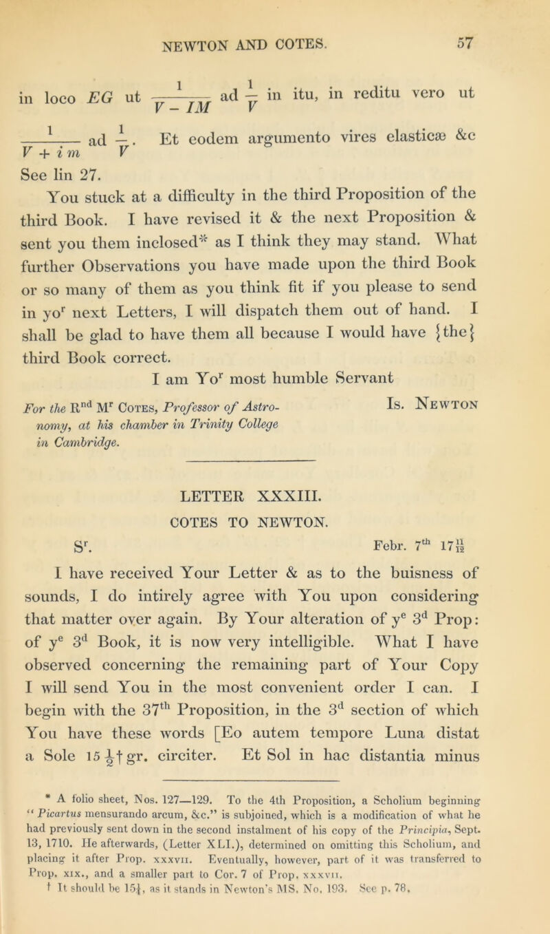 in loco EG ut v 2 ad - in itu, in reditu vero ut L a(l 1. Et eodem argumento vires clasticse &c V + i m V See lin 27. You stuck at a difficulty in the third Proposition of the third Book. I have revised it & the next Proposition & sent you them inclosed* as I think they may stand. What further Observations you have made upon the third Book or so many of them as you think fit if you please to send in yor next Letters, I will dispatch them out of hand. I shall be glad to have them all because I would have {the} third Book correct. I am Yor most humble Servant For the Rnd Mr Cotes, Professor of Astro- Is- Newton nomy, at his chamber in Trinity College in Cambridge. LETTER XXXIII. COTES TO NEWTON. sr. Febr. 7th 17i| I have received Your Letter & as to the buisness of sounds, I do intirely agree with You upon considering that matter over again. By Your alteration of ye 3d Prop: of ye 3d Book, it is now very intelligible. What I have observed concerning the remaining part of Your Copy I will send You in the most convenient order I can. I begin with the 37th Proposition, in the 3d section of which You have these words [Eo autem tempore Luna distat a Sole 15-bjgr. circiter. Et Sol in hac distantia minus * A folio sheet, Nos. 127—129. To the 4th Proposition, a Scholium beginning “ Picartus mensurando arcum, &c.” is subjoined, which is a modification of what he had previously sent down in the second instalment of his copy of the Principia, Sept. 13, 1710. He afterwards, (Letter XLI.), determined on omitting this Scholium, and placing it after Prop, xxxvii. Eventually, however, part of it was transferred to Prop, xix., and a smaller part to Cor. 7 of Prop, xxxvii, t It should be 151, as it stands in Newton’s MS. No. 193, See p. 78.