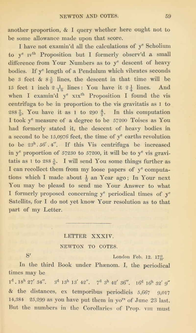 another proportion, & I query whether here ought not to be some allowance made upon that score. I have not examin’d all the calculations of yc Scholium to ye ivth Proposition but I formerly observ’d a small difference from Your Numbers as to ye descent of heavy bodies. If ye length of a Pendulum which vibrates seconds be 3 feet & 8| lines, the descent in that time will be 15 feet l inch 2-T lines: You have it 2A lines. And when I examin’d ye xixth Proposition I found the vis centrifuga to be in proportion to the vis gravitatis as 1 to 288 -J-, You have it as 1 to 290 f. In this computation I took ye measure of a degree to be 57200 Toises as You had formerly stated it, the descent of heavy bodies in a second to be 15,0976 feet, the time of ye earths revolution to be 23h. 56'. 4. If this Vis centrifuga be increased in ye proportion of 57230 to 57200, it will be to ye vis gravi- tatis as 1 to 288 A. I will send You some things further as I can recollect them from my loose papers of ye computa- tions which I made about 1 an Year ago; In Your next You may be pleasd to send me Your Answer to what I formerly proposed concerning ye periodical times of ye Satellits, for I do not yet know Your resolution as to that part of my Letter. LETTER XXXIV. NEWTON TO COTES. S’ London Feb. 12. 17”. In the third Book under Phsenom. I, the periodical times may be ld . 18h 27' 34. 3d 13h 13' 42. 7d 3h 42' 36. l6d l6h 32' 9 & the distances, ex temporibus periodicis 5,667 9,017 14,384 25,299 as you have put them in yors of June 23 last. But the numbers in the Corollaries of Prop, vm must