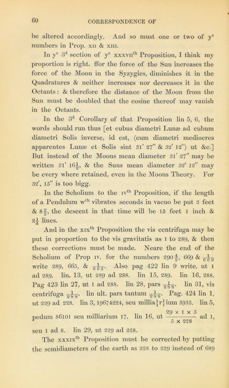 be altered accordingly. And so must one or two of ye numbers in Prop, xn & xm. In ye 3d section of ye xxxvnth Proposition, I think my proportion is right, ffor the force of the Sun increases the force of the Moon in the Syzygies, diminishes it in the Quadratures & neither increases nor decreases it in the Octants: & therefore the distance of the Moon from the Sun must be doubled that the cosine thereof may vanish in the Octants. In the 3d Corollary of that Proposition lin 5, 6, the words should run thus [et cubus diametri Lume ad cubum diametri Solis inverse, id est, (cum diametri mediocres apparentes Lunse et Solis sint Si' 27 & 32' 12) ut &c.] But instead of the Moons mean diameter 31' 2? may be written Si' 161, & the Suns mean diameter 32' 12 may be every where retained, even in the Moons Theory. For 32'. 15 is too bigg. In the Scholium to the ivth Proposition, if the length of a Pendulum wch vibrates seconds in vacuo be put 3 feet & 8-|, the descent in that time will be 15 feet 1 inch & 2l lines. And in the xixth Proposition the vis centrifuga may be put in proportion to the vis gravitatis as 1 to 28.9, & then these corrections must be made. Neare the end of the Scholium of Prop iv. for the numbers 290I, 669 & -JL. write 289, 665, & g-^-5. Also pag 422 lin 9 write, ut 1 ad 289. lin. 13, ut 289 ad 288. lin 15, 289. lin 16, 288. Pag 423 lin 27, ut 1 ad 288. lin 28, pars -gj-g. lin 31, vis centrifuga gig-. lin ult. pars tantum gig-. Pag. 424 lin 1, ut 229 ad 228. lin 3, 19674224, seu millia jr| ium 3935. lin 5, 2£) x 1 x 5 pedum 86101 seu milliarium 17. lin 16, ut ad 1, F 5 x 228 seu 1 ad 8. lin 29, ut 229 ad 228. The xxxixth Proposition must be corrected by putting the semidiameters of the earth as 228 to 229 instead of 689