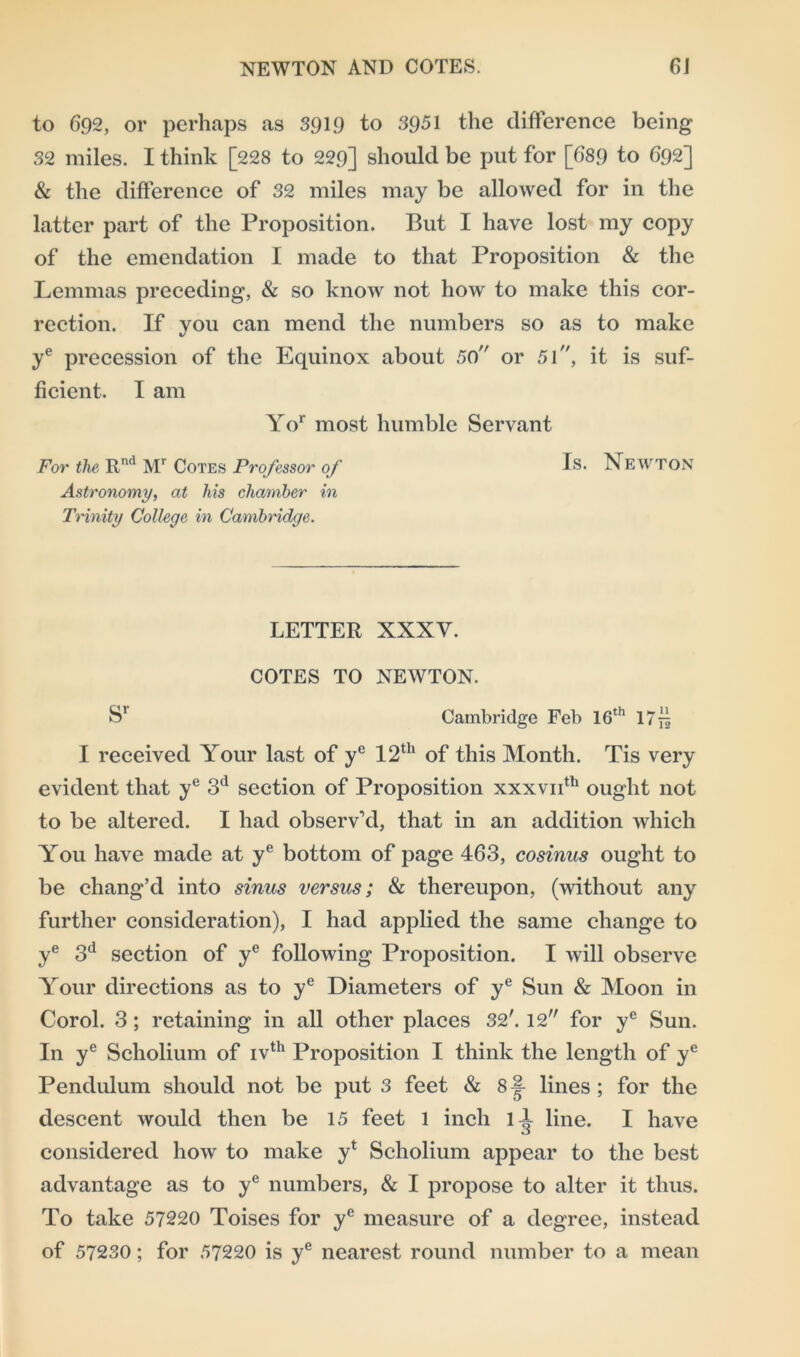 to 692, or perhaps as 3919 to 3951 the difference being 32 miles. I think [228 to 229] should be put for [689 to 692] & the difference of 32 miles may be allowed for in the latter part of the Proposition. But I have lost my copy of the emendation I made to that Proposition & the Lemmas preceding, & so know not how to make this cor- rection. If you can mend the numbers so as to make ye precession of the Equinox about 50 or 51, it is suf- ficient. I am Yor most humble Servant For the Rnd Mr Cotes Professor of Is. Newton Astronomy, at his chamber in Trinity College in Cambridge. LETTER XXXY. COTES TO NEWTON. Sr Cambridge Feb 16th lTfz I received Your last of ye 12th of this Month. Tis very evident that ye 3(1 section of Proposition xxxvif1' ought not to be altered. I had observ’d, that in an addition which You have made at ye bottom of page 463, cosinus ought to be chang’d into sinus versus; & thereupon, (without any further consideration), I had applied the same change to ye 3d section of ye following Proposition. I will observe Your directions as to ye Diameters of ye Sun & Moon in Corol. 3; retaining in all other places 32'. 12 for ye Sun. In ye Scholium of ivth Proposition I think the length of ye Pendulum should not be put 3 feet & 8 lines ; for the descent would then be 15 feet 1 inch 11 line. I have considered how to make yt Scholium appear to the best advantage as to ye numbers, & I propose to alter it thus. To take 57220 Toises for ye measure of a degree, instead of 57230; for 57220 is ye nearest round number to a mean