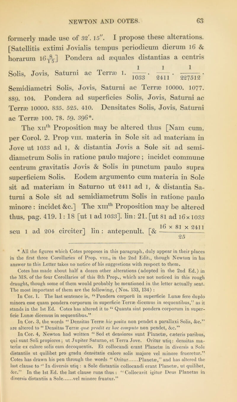 formerly made use of 32'. 15. I propose these alterations. [Satellitis extimi Jovialis tempus periodicum dierum 16 & horarum 16^] Pondera ad scquales distantias a centris Solis, Jovis, Saturni ac Terras 1. l 1033 ' 1 1 2411 ’ 227512’ Semidiametri Solis, Jovis, Saturni ac Terras 10000. 1077. 889. 104. Pondera ad superficies Solis, Jovis, Saturni ac Terras 10000. 835. 525. 410. Densitates Solis, Jovis, Saturni ac Terras 100. 78. 59. 396*. The xiith Proposition may be altered thus [Nam cum, per Corol. 2. Prop vm. materia in Sole sit ad materiam in Jove ut 1033 ad 1, & distantia Jovis a Sole sit ad semi- diametrum Solis in ratione paulo majore ; incidet commune centrum gravitatis Jovis & Solis in punctum paulo supra superficiem Solis. Eodem argumento cum materia in Sole sit ad materiam in Saturno ut 2411 ad 1, & distantia Sa- turni a Sole sit ad semidiametrum Solis in ratione paulo minore : incidet &c.] The xmth Proposition may be altered thus, pag. 419. 1: 18 [ut 1 ad 1033]. lin: 21. [ut 81 ad ifix 1033 , • •, -1 i» , ro 16 x 81 x 2411 seu 1 ad 204 circiter] lm : antepenult. [& — 25 * All the figures which Cotes proposes in this paragraph, duly appear in their places in the first three Corollaries of Prop, vm., in the 2nd Edit., though Newton in his answer to this Letter takes no notice of his suggestions with respect to them. Cotes has made about half a dozen other alterations (adopted in the 2nd Ed.) in the MS. of the four Corollaries of this 8th Prop., which are not noticed in this rough draught, though some of them would probably be mentioned in the letter actually sent. The most important of them are the following, (Nos. 133, 134) : In Cor. 1. The last sentence is, ‘‘Pondera corporu in superficie Lunae fere duplo minora esse quam pondera corporum in superficie Terras dicemus in sequentibus,” as it stands in the 1st Ed. Cotes has altered it to “ Quanta sint pondera corporum in super- ficie Lunae dicemus in sequentibus.” In Cor. 3, the words “ Densitas Terrae hie posita non pendet a parallaxi Solis, &c.” are altered to “ Densitas Terrae qua prodit ex hoc computo non pendet, &c.” In Cor. 4, Newton had written “ Sed et densiores sunt Planetae, caeteris paribus, qui sunt Soli propiores; ut Jupiter Saturno, et Terra Jove. Oritur utiq: densitas ma- teriae ex calore solis earn decoquentis. Et collocandi erant Planetae in diversis a Sole distantiis ut quilibet pro gradu densitatis calore solis majore vel minore frueretur.” Cotes has drawn his pen through the words “ Oritur Planetae,” and has altered the last clause to “ In diversis utiq : a Sole distantiis collocandi erant Planetae, ut quilibet, &c.” In the 1st Ed. the last clause runs thus : “ Collocavit igitur Deus Planetas in diversis distantiis a Sole vel minore fruatur.”