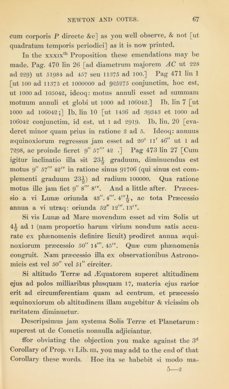 cum corporis P directe &c] as you well observe, & not [ut quadratum temporis periodici] as it is now printed. In the xxxixth Proposition these emendations may be made. Pag. 470 lin 26 [ad diametrum majorem AC ut 228 ad 229) ut 51984 ad 457 seu 11375 ad 100.] Pag 471 lin 1 [ut 100 ad 11375 et 1000000 ad 925275 conjunctim, hoc est, ut 1000 ad 105042, ideoq: motus annuli esset ad summam motuum annuli et globi ut 1000 ad 106042.] Ib. lin 7 [ut 1000 ad 106042;] Ib. lin 10 [ut 1436 ad 39343 et 1000 ad 106042 conjunctim, id est, ut 1 ad 2919* Ib. lin. 20 [eva- deret minor quam prius in ratione 2 ad 5. Ideoq: annuus aequinoxiorum regressus jam esset ad 20° ll' 46 ut 1 ad 7298, ac proinde fieret 9 57' 42 .] Pag 473 lin 27 [Cum igitur inclinatio ilia sit 23^ graduum, diminuendus est motus 9 57' 42IV in ratione sinus 91706 (qui sinus est com- plementi graduum 23-4) ad radium 100000. Qua ratione motus ille jam fiet 9 8' 8IV. And a little after. Praeces- sio a vi Lunae oriunda 43. 4'. 4IV4, ac tota Praecessio annua a vi utraq: oriunda 52 12'. 13IV. Si vis Lunae ad Mare movendum esset ad vim Solis ut 41 ad 1 (nam proportio harum virium nondum satis accu- rate ex phaenomenis definire licuit) prodiret annua aequi- noxiorum praecessio 50 14'. 45IV. Quae cum phaenomenis congruit. Nam praecessio ilia ex observationibus Astrono- micis est vel 50 vel 5l circiter. Si altitudo Terrae ad dEquatorem superet altitudinem ejus ad polos milliaribus plusquam 17, materia ejus rarior erit ad circumferentiam quam ad centrum, et praecessio aequinoxiorum ob altitudinem illam augebitur & vicissim ob raritatem diminuetur. Descripsimus jam systema Solis Terrae et Planetarum : superest ut de Cometis nonnulla adjiciantur. ffor obviating the objection you make against the 3d Corollary of Prop, vi Lib. hi, you may add to the end of that Corollary these words. Hoc ita se habebit si modo ma- 5—2