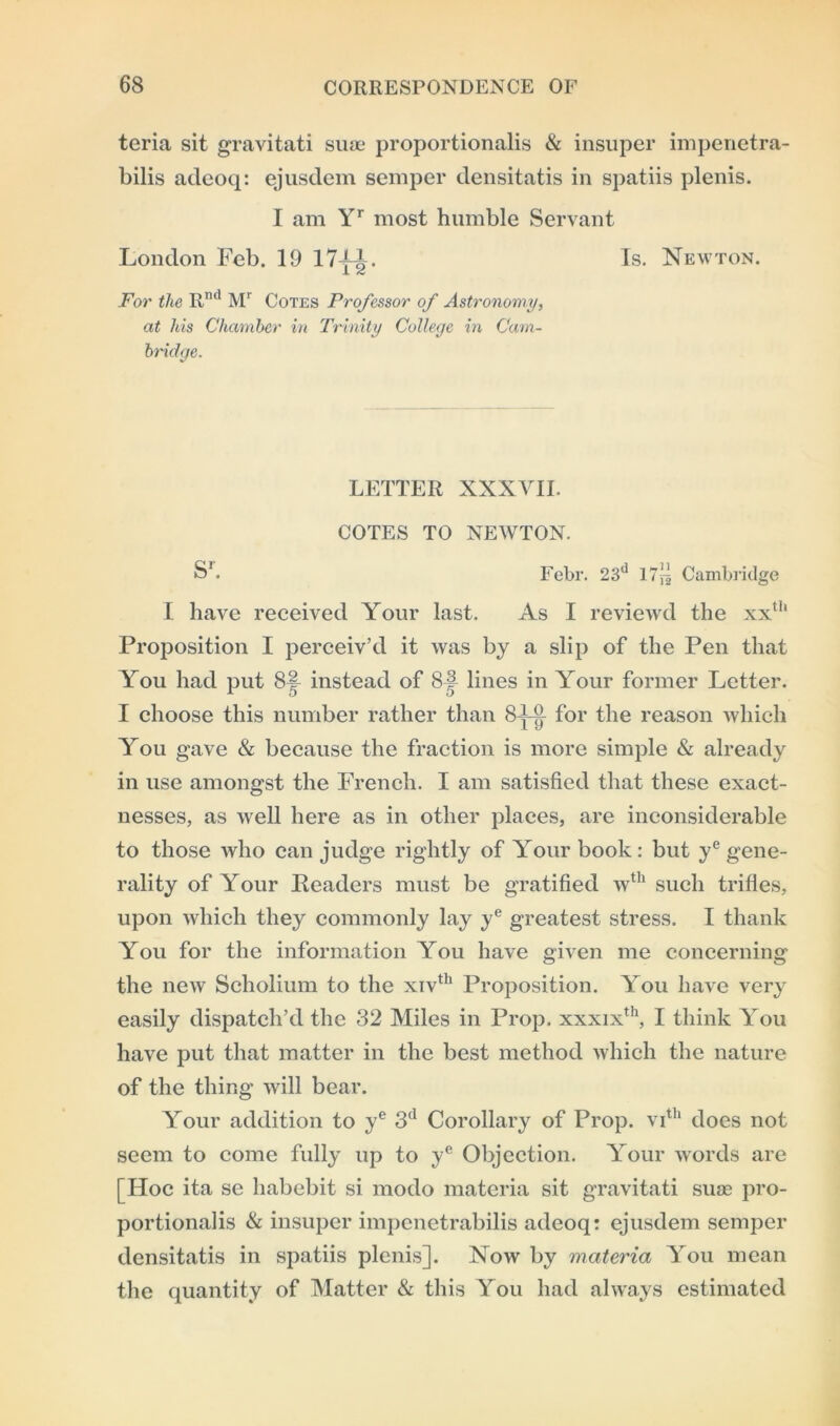 teria sit gravitati suae proportionalis & insuper impenetra- bilis adeoq: ejusdem semper densitatis in spatiis plenis. I am Yr most humble Servant London Feb. 19 17~|. Is. Newton. For the R,Kl Mr Cotes Professor of Astronomy, at his Chamber in Trinity College in Cam- bridge. LETTER XXXVII. COTES TO NEWTON. S'. Febr. 23d 17^ Cambridge I have received Your last. As I reviewd the xxth Proposition I perceiv’d it was by a slip of the Pen that Yrou had put 8| instead of 8| lines in Your former Letter. I choose this number rather than 8LV f0r the reason which You gave & because the fraction is more simple & already in use amongst the French. I am satisfied that these exact- nesses, as well here as in other places, are inconsiderable to those who can judge rightly of Yrour book: but ye gene- rality of Your Readers must be gratified wth such trifles, upon which they commonly lay ye greatest stress. I thank You for the information You have given me concerning the new Scholium to the xivth Proposition. You have very easily dispatch’d the 32 Miles in Prop. xxxixth, I think You have put that matter in the best method which the nature of the thing will bear. Your addition to ye 3d Corollary of Prop. vith does not seem to come fully up to ye Objection. Your words are [Hoc ita se habebit si modo materia sit gravitati suae pro- portionalis & insuper impenetrabilis adeoq: ejusdem semper densitatis in spatiis plenis]. Now by materia You mean the quantity of Matter & this You had always estimated