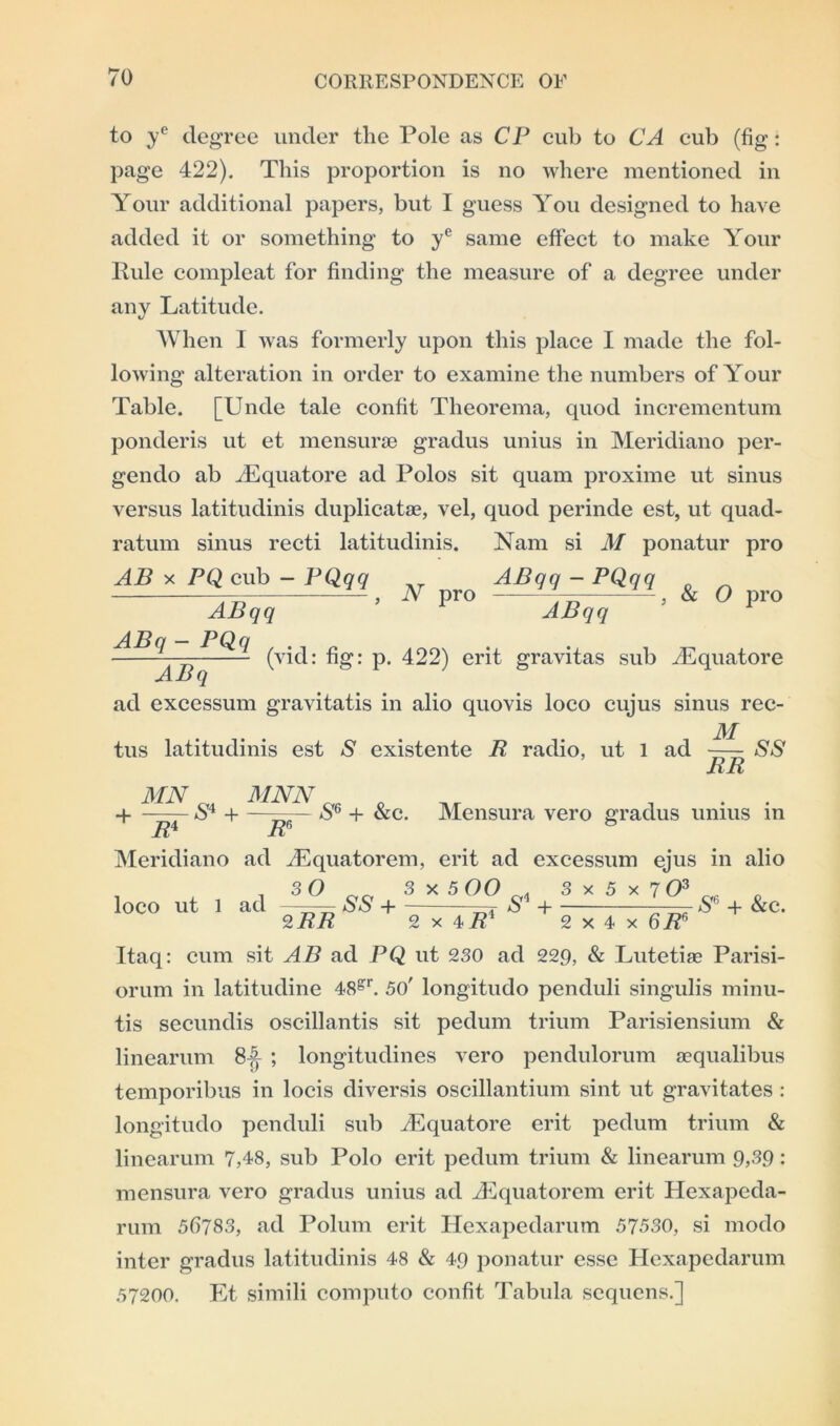 to ye degree under the Pole as CP cub to CA cub (fig: page 422). This proportion is no where mentioned in Your additional papers, but I guess You designed to have added it or something to ye same effect to make Your Rule compleat for finding the measure of a degree under any Latitude. When I was formerly upon this place I made the fol- lowing alteration in order to examine the numbers of Your Table. [Unde tale confit Theorema, quod incrementum ponderis ut et mensurse gradus unius in Meridiano per- gendo ab Equatore ad Polos sit quam proxime ut sinus versus latitudinis duplicate, vel, quod perinde est, ut quad- ratum sinus recti latitudinis. Nam si M ponatur pro AB x PQ cub - PQqq __ ABqq - PQqq — » N Pro ViT > & 0 P™ ABqq ABqq - (vid: fig: p. 422) erit gravitas sub Equatore ABq ad excessum gravitatis in alio quovis loco cujus sinus rec- M tus latitudinis est S existente R radio, ut 1 ad - SS RR MN M MNN „ + 1FS +~R^& +&c- Meridiano ad Equatorem, Mensura vero gradus unius in erit ad excessum ejus in alio loco ut l ad 30 2 RR SS + 3 x 5 00 2x4 7?1 s* + 3 x 5 x 7 O3 or . SG + &c 2 x 4 x 6RG Itaq: cum sit AB ad PQ ut 230 ad 229, & Lutetiae Parisi- orum in latitudine 48gr. 50' longitudo penduli singulis minu- tis secundis oscillantis sit pedum trium Parisiensium & linearum 8^ ; longitudines vero pendulorum aequalibus temporibus in locis diversis oscillantium sint ut gravitates : longitudo penduli sub iEquatore erit pedum trium & linearum 7,48, sub Polo erit pedum trium & linearum 9,39: mensura vero gradus unius ad .Equatorem erit Hexapeda- rum 56783, ad Polum erit Hexapedarum 57530, si modo inter gradus latitudinis 48 & 49 ponatur esse Hexapedarum 57200. Et simili computo confit Tabula sequcns.]