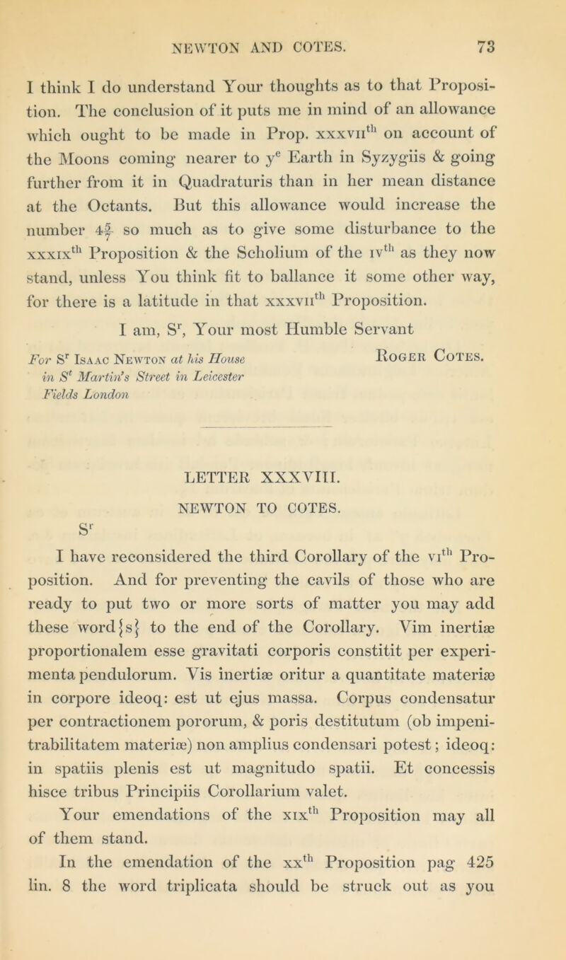 I think I do understand Your thoughts as to that Proposi- tion. The conclusion of it puts me in mind of an allowance which ought to be made in Prop. xxxvnth on account of the Moons coming nearer to ye Earth in Syzygiis & going further from it in Quadraturis than in her mean distance at the Octants. But this allowance would increase the number 4|- so much as to give some disturbance to the xxxixth Proposition & the Scholium of the ivth as they now stand, unless You think fit to ballance it some other way, for there is a latitude in that xxxvnth Proposition. I am, Sr, Your most Humble Servant For Sr Isaac Newton at his House Roger CoTES. in Sl Martin’s Street in Leicester Fields London LETTER XXXVIII. NEWTON TO COTES. sr I have reconsidered the third Corollary of the vith Pro- position. And for preventing the cavils of those who are ready to put two or more sorts of matter you may add these word \ s \ to the end of the Corollary. Vim inertia? proportionalem esse gravitati corporis constitit per experi- menta pendulorum. Vis inertiae oritur a quantitate materise in corpore ideoq: est ut ejus massa. Corpus condensatur per contractionem pororum, & poris destitutum (ob impeni- trabilitatem materiae) non amplius condcnsari potest; ideoq: in spatiis plenis est ut magnitudo spatii. Et concessis hisce tribus Principiis Corollarium valet. Your emendations of the xixth Proposition may all of them stand. In the emendation of the xxth Proposition pag 425 lin. 8 the word triplicata should be struck out as you
