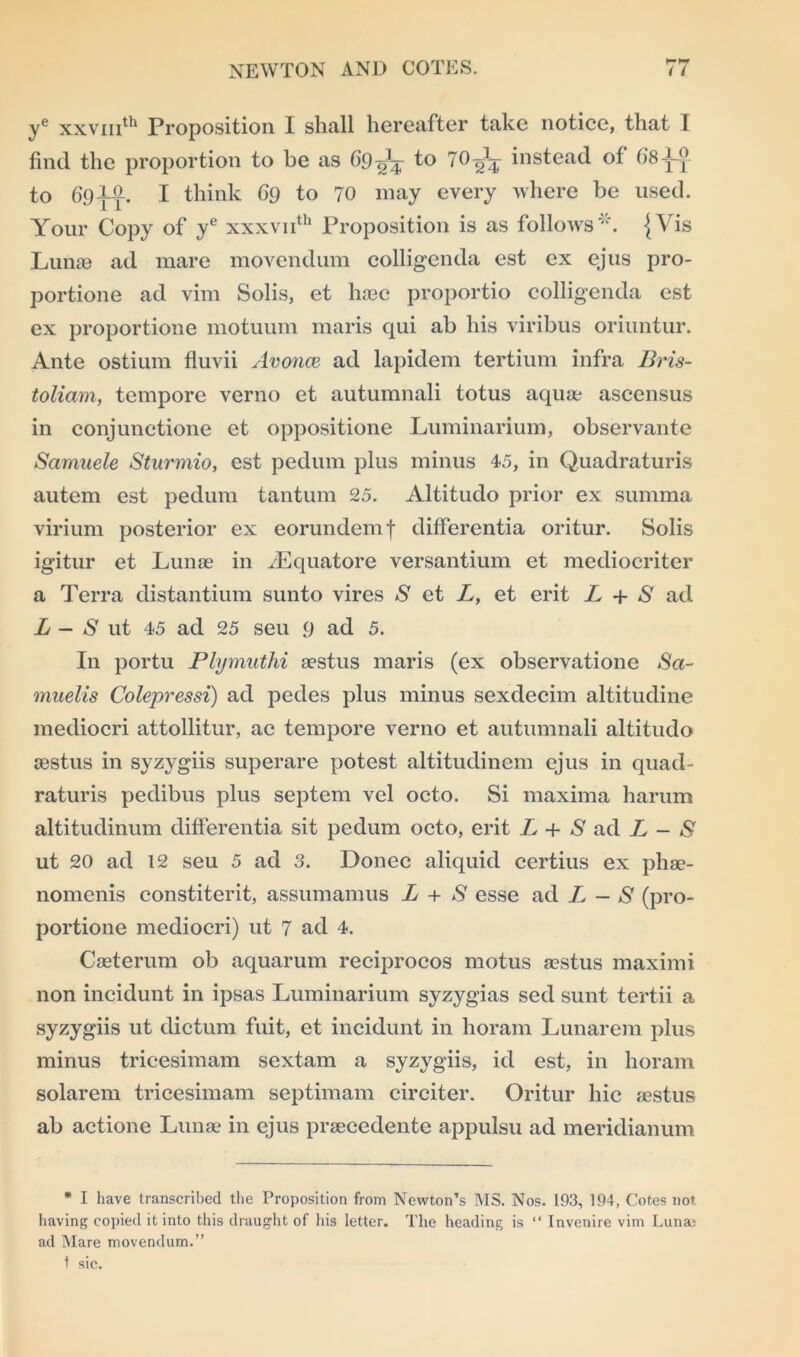 ye xxvmth Proposition I shall hereafter take notice, that 1 find the proportion to be as 69to 10A- instead of 68^0 to 69AIL. I think 69 to 70 may every where be used. Your Copy of ye xxxvnth Proposition is as follows*. {Vis Lunae ad mare movendum colligenda est ex ejus pro- portione ad vim Solis, et haec proportio colligenda est ex proportione motuum maris qui ab his viribus oriuntur. Ante ostium fluvii Avonce ad lapidem tertium infra Bris- toliam, tempore verno et autumnali totus aquae ascensus in conjunctione et oppositione Luminarium, observante Samuele Sturmio, est pedum plus minus 45, in Quadraturis autem est pedum tantum 25. Altitudo prior ex summa virium posterior ex eorundemf differentia oritur. Solis igitur et Lunas in JEquatore versantium et mediocriter a Terra distantium sunto vires S et L, et erit L + S ad L - S ut 45 ad 25 seu 9 ad 5. In portu Plymuthi asstus maris (ex observatione Sa~ muelis Colepressi) ad pedes plus minus sexdecim altitudine mediocri attollitur, ac tempore verno et autumnali altitudo aestus in syzygiis superare potest altitudinem ejus in quad- raturis pedibus plus septem vel octo. Si maxima harum altitudinum differentia sit pedum octo, erit L + S ad L - S ut 20 ad 12 seu 5 ad 3. Donee aliquid certius ex phas- nomenis constiterit, assumamus L + S esse ad L — S (pro- portione mediocri) ut 7 ad 4. Caeterum ob aquarum reciprocos motus aestus maximi non incidunt in ipsas Luminarium syzygias sed sunt tertii a syzygiis ut dictum fuit, et incidunt in horam Lunarem plus minus tricesimam sextam a syzygiis, id est, in horam solarem tricesimam septimam circiter. Oritur hie aestus ab actione Lunae in ejus praecedente appulsu ad meridianum * I have transcribed the Proposition from Newton’s MS. Nos. 193, 194, Cotes not having copied it into this draught of his letter. The heading is “ Invenire vim Luna; ad Mare movendum.” 1 sic.