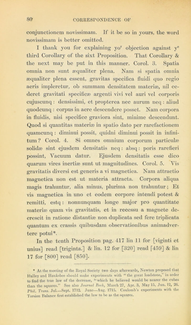 conjunctionem novissimam. If it be so in yours, the word novissimam is better omitted. I thank you for explaining yor objection against ye third Corollary of the sixt Proposition. That Corollary & the next may be put in this manner. Corol. 3. Spatia omnia non sunt sequaliter plena. Nam si spatia omnia sequaliter plena essent, gravitas specifiea fluidi quo regio aeris impleretur, ob summam densitatem materiae, nil ce- deret gravitati specificae argenti vivi vel auri vel corporis cujuscunq : densissimi, et propterea nee aurum neq: aliud quodcunq : corpus in aere descendere posset. Nam corpora in fluidis, nisi specifice graviora sint, minime descendunt. Quod si quantitas materiae in spatio dato per rarefactionem quamcunq : diminui possit, quidni diminui possit in infini- tum ? Corol. 4. Si omnes omnium corporum particulae solidao sint ejusdem densitatis neq: absq: poris rarefieri possint, Vacuum datur. Ejusdem densitatis esse dico quarum vires inertias sunt ut magnitudines. Corol. 5. Vis gravitatis diversi est generis a vi magnetica. Nam attractio magnetica non est ut materia attracta. Corpora aliqua magis trahuntur, alia minus, plurima non trahuntur; Et vis magnetica in uno et eodem corpore intendi potest & remitti, estq: nonnunquam longe major pro quantitate materiae quam vis gravitatis, et in recessu a magnete de- crescit in ratione distantise non duplicata sed fere triplicata quantum ex crassis quibusdam observationibus animadver- tere potui*. In the tenth Proposition pag. 417 lin 11 for [viginti et unius] read [triginta.] & lin. 12 for [320] read [459] & lin 17 for [800] read [850]. * At the meeting of the Royal Society two (lays afterwards, Newton proposed that llalley and Ilauksbee should make experiments with “the great loadstone,’ in order to find the true law of the decrease, “which he believed would be nearer the cubes than the squares.” See also Journal Bonk, March 27, Apr. 3, May 15, Jun. 12, 26. Phil. Trans. Jul Sept. 1712. June—Aug. 1715. Coulomb's experiments with the Torsion Balance first established the law to be as the squares.