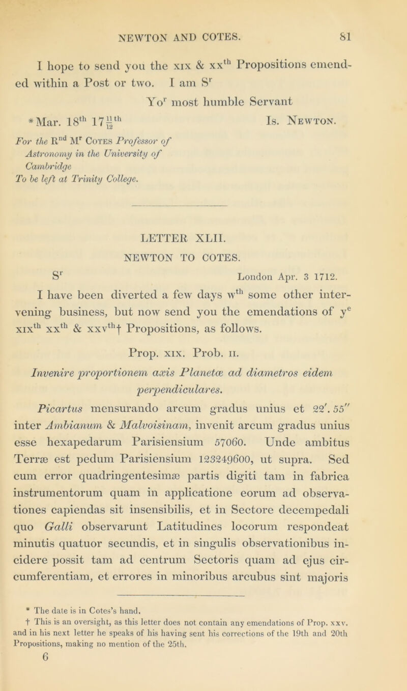 1 hope to send you the xix & xxth Propositions emend- ed within a Post or two. I am Sr Yor most humble Servant * Mar. 18th 17 ^th Is. Newton. For the Rnd Mr Cotes Professor of Astronomy in the University of Cambridge To be left at Trinity College. LETTER XLII. NEWTON TO COTES. S' London Apr. 3 1712. I have been diverted a few days wth some other inter- vening- business, but now send you the emendations of ye xixth xxth & xxvthf Propositions, as follows. Prop. xix. Prob. n. Invenire proportionem axis Planetce ad diametros eidem perpendicular es. Picartus mensurando areum gradus unius et 22'. 55 inter Ambianum & Malvoisinam, invenit areum gradus unius esse hexapedarum Parisiensium 57060. Unde ambitus Terrse est pedum Parisiensium 123249600, ut supra. Sed cum error quadringentesimae partis digiti tarn in fabrica instrumentorum quam in applicatione eorum ad observa- tiones capiendas sit insensibilis, et in Sectore decempedali quo Galli observarunt Latitudines locorum respondeat minutis quatuor secundis, et in singulis observationibus in- cidere possit tarn ad centrum Sectoris quam ad ejus cir- cumferentiam, et errores in minoribus arcubus sint majoris * The date is in Cotes’s hand. t This is an oversight, as this letter does not contain any emendations of Prop. xxv. and in his next letter he speaks of his having sent his corrections of the 19th and 20th Propositions, making no mention of the 25th. 6