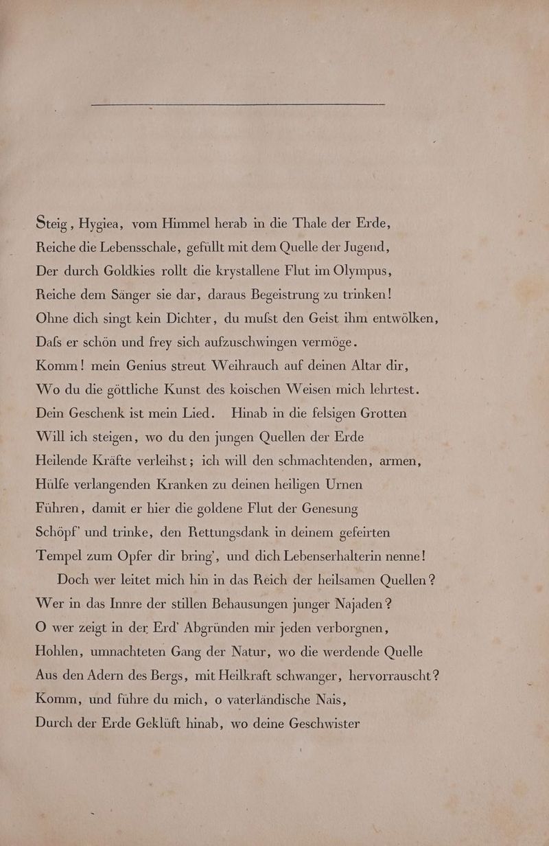 Reiche die Lebensschale, gefüllt mit dem Quelle der Jugend, Der durch Goldkies rollt die krystallene Flut im Olympus, Reiche dem Sänger sie dar, daraus Begeistrung zu trinken ! Ohne dich singt kein Dichter, du mufst den Geist ihm entwölken, Dafs er schön und frey sich aufzuschwingen vermöge. Komm ! mein Genius streut Weihrauch auf deinen Altar dir, Wo du die göttliche Kunst des koischen Weisen mich lehrtest. Dein Geschenk ist mein Lied. Hinab in die felsigen Grotten Will ich steigen, wo du den jungen Quellen der Erde Heilende Kräfte elle, ich wıll den schmachtenden, armen, Hülfe verlangenden Kranken zu deinen heiligen Urnen Führen, damit er hier die goldene Flut der Genesung Schöpf’ und trinke, den Rettungsdank in deinem gefeirten Tempel zum Opfer dir bring‘, und dich Lebenserhalterin nenne! Doch wer leitet mich hin in das Reich der heilsamen Quellen ? Wer in das Innre der stillen Behausungen junger Najaden ? OÖ wer zeigt in der Erd’ Abgründen mir jeden verborgnen, Hohlen, umnachteten Gang der Natur, wo die bad Quelle Aus den Adern des Bergs, mit Heilkraft schwanger, hervorrauscht ? Komm, und führe du mich, o vaterländische Naıs, Durch der Erde Geklüft hinab, wo deine Geschwister