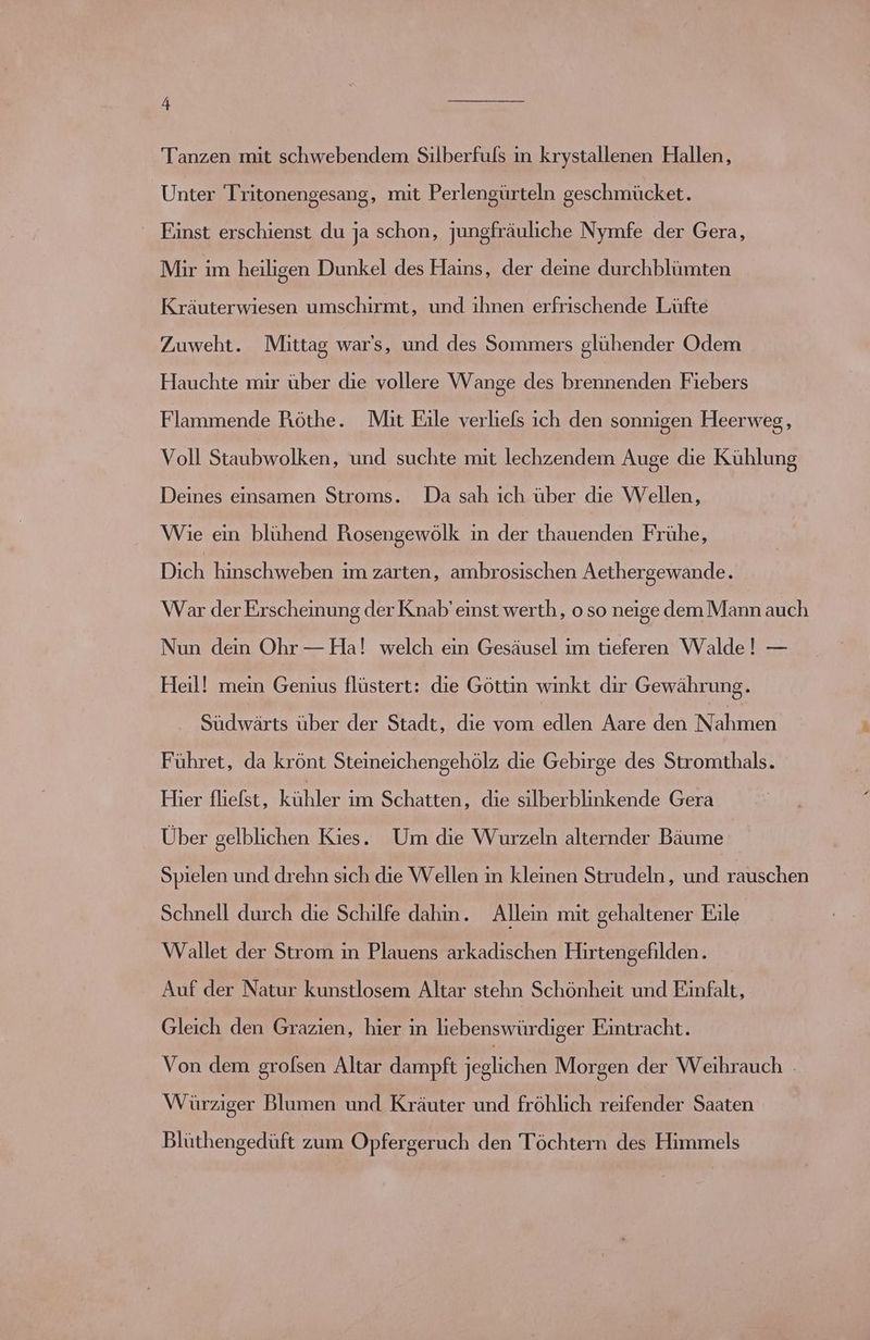 Tanzen mit schwebendem Silberfuls in krystallenen Hallen, _ Unter Tritonengesang, mit Perlengürteln geschmücket. Einst erschienst du ja schon, jungfräuliche Nymfe der Gera, Mir im heiligen Dunkel des Hains, der deine durchblümten Kräuterwiesen umschirmt, und ihnen erfrischende Lüfte Zuweht. Mittag war's, und des Sommers glühender Odem Hauchte mir über die vollere Wange des brennenden Fiebers Flammende Röthe. Mit Eile verliefs ich den sonnigen Heerweg, Voll Staubwolken, und suchte mit lechzendem Auge die Kühlung Deines einsamen Stroms. Da sah ıch über die Wellen, Wie ein blühend Riosengewölk in der thauenden Frühe, Dich hinschweben im zarten, ambrosischen Aethergewande. War der Erscheinung der Knab’ einst werth, o so neige dem Mann auch Nun dein Ohr — Ha! welch ein Gesäusel ım tieferen Walde! — Heil! mein Genius flüstert: die Göttin winkt dir Gewährung. Südwärts über der Stadt, die vom edlen Aare den Nenn Führet, da krönt Steineichengehölz die Gebirge des Stromthals. Hier fliefst, Ken ım Schatten, die silberblinkende Gera Über gelblichen Kies. Um die Wurzeln alternder Bäume Spielen und drehn sich die Wellen in kleinen Strudeln, und rauschen Schnell durch die Schilfe dahin. Allein mit gehaltener Eile Wallet der Strom in Plauens arkadıschen Hırtengefilden. Auf der Natur kunstlosem Altar stehn Schönheit und Einfalt, Gleich den Grazien, hier ın liebenswürdiger Eintracht. Von dem grolsen Altar dampft jeglichen Morgen der Weihrauch . Würziger Blumen und Kräuter und fröhlich reifender Saaten Blüthengedüft zum Opfergeruch den Töchtern des Himmels