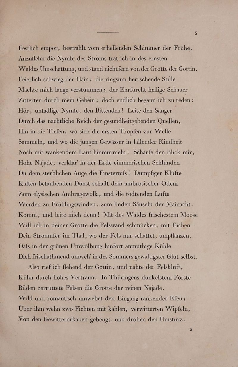 Festlich empor, bestrahlt vom erhellenden Schimmer der Frühe. Anzuflehn die Nymfe des Stroms trat ich in des ernsten Waldes Umschattung, und stand nicht fern von der Grotte der Göttin. Feierlich schwieg der Hain; die ringsum herrschende Stille Machte mich lange verstummen ; der Ehrfurcht heilige Schauer Zitterten durch mein Gebein ; doch endlich begann ich zu ‚ers lenie Hör, untadlige Nymfe, den Bittenden! Leite den Sänger Durch das nächtliche Reich der gesundheitgebenden Quellen, Hın in die Tiefen, wo sich die ersten Tropfen zur Welle Sammeln, und wo die jungen Gewässer in lallender Kindheit Noch mit wankendem Lauf hinmurmeln ! Schärfe den Blick mir, Hohe Najade, verklär' in der Erde cimmerischen Schlünden Du dem sterblichen Auge die Finsternils! Dumpfiger Klüfte Kalten betäubenden Dunst schafft dein ambrosischer Odem Zum elysischen Ambragewölk , und die tödtenden Lüfte Werden zu Frühlingswinden , zum linden Säuseln der Mainacht. Komm, und leite mich denn! Mit. des. Waldes frıschestem Moose Will ich in deiner Grotte die Felswand schmücken, mit Eichen Dein Stromufer ım Thal, wo der Fels nur schattet, umpflanzen, Dals ın der grünen Umwölbung hinfort anmuthige Kühle Dich frischathmend umweh' in des Sommers gewaltigster Glut selbst. Also rief ich flehend der Göttin, und nahte der Felskluft, Kühn durch hohes Vertraun. In Thüringens dunkelstem Forste Bilden zerrüttete Felsen die Grotte der reinen Najade. Wild und romantisch umwebet den Eingang rankender Ffeu ; Über ihm wehn zwo Fichten mit kahlen, verwitterten Wipfeln, ‚Von den Gewitterorkanen gebeugt, und drohen den Umsturz.