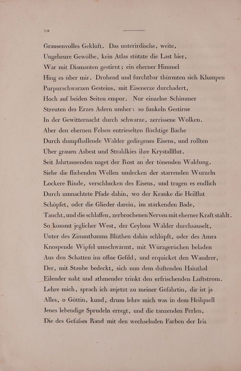 Grausenvolles Geklüft. Das unterirdische, weite, Ungeheure Gewölbe, kein Atlas stützte die Last hier, War mit Diamanten gestirnt; ein eherner Himmel Hing es über mir. Drohend und furchtbar thürmten sich Klumpen Purpurschwarzen Gesteins, mit Eisenerze durchadert, Hoch auf beiden Seiten empor. Nur einzelne Schimmer Streuten des Errzes Adern umher : so funkeln Gestirne In der Gewitternacht durch schwarze, zerrissene Wolken. Aber den ehernen Felsen entrieselten flüchtige Bäche Durch dumpfhallende Wälder gediegenes Eisens, und rollten Über grauen Asbest und Strahlkies ihre Krystallflut. Seit Jahrtausenden naget der Rost a der tönenden Waldung. Siehe die fliehenden Wellen umlecken der starrenden Wurzeln Lockere Rinde, verschlucken des Eisens, und tragen es endlich Durch umnachtete Pfade dahin, wo der Keraike die Heiltlut ‚Schöpfet, oder die Glieder darein, im stärkenden Bade, Taucht, und die schlaffen , zerbrochenen Nerven mit eherner Kraft stählt. So kommt jeglicher West, der Ceylons Wälder durchsäuselt, Unter des Zimmtbaums Blüthen dahin schlüpft, oder des Amra Knospende Wipfel umschwärmt, mit Würzgerüchen beladen Aus den Schatten ms offne Gefild, und erquicket den Wandrer, Der, mit Staube bedeckt, sich nun dem düftenden Hainthal Eilender naht und athmender trinkt den erfrischenden Luftstrom. Lehre mich, sprach ich anjetzt zu meiner Gefährtin, dir ist ja Alles, o Göttin, kund, drum lehre mich was in dem Heilquell Jenes lebendige Sprudeln erregt, und die tanzenden Perlen, Die des Gefälses Rand mit den wechselnden Farben der Iris