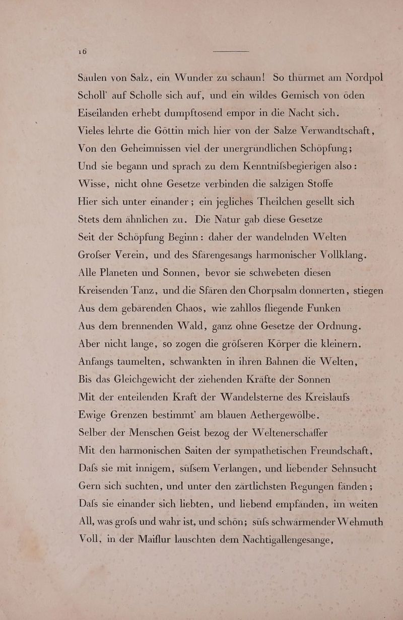 Saulen von Salz, en Wunder zu schaun! So thürmet am Nordpol Scholl’ auf Scholle sich auf, und ein wildes Gemisch von öden Eiseilanden erhebt dumpftosend empor in die Nacht sich. Vieles lehrte die Göttin mich hier von der Salze Verwandtschaft, Von den Geheimnissen = der unergründlichen Schöpfung; Und sie begann und sprach zu dem Kenntnilsbegierigen also : Wisse, nicht ohne Gesetze verbinden die salzigen Stoffe Hier sich unter einander ; eın jegliches Theilchen gesellt sich Stets dem ähnlichen zu. Die Natur gab diese Gesetze Seit der Schöpfung Beginn : daher der wandelnden Welten Grolser Verein, und des Sfärengesangs harmonischer Vollklang. Alle Planeten und Sonnen, bevor sie schwebeten diesen Kreisenden Tanz, und die Sfären den Chorpsalm donnerten, stiegen Aus dem gebärenden Chaos, wie zahllos fliegende Funken Aus dem brennenden Wald, ganz ohne Gesetze der Ordnung. Aber nicht lange, so zogen die grölseren Körper die kleinern. | Anfangs taumelten, schwankten in ihren Bahnen die Welten, Bis das Gleichgewicht der ziehenden Kräfte der Sonnen Mit der enteilenden Kraft der Wandelsterne des Kreislaufs Ewige Grenzen bestimmt am blauen Aethergewölbe. Selber der Menschen Geist bezog der WVeltenerschaffer Mit den harmonischen Saiten der sympathetischen Freundschaft, Dals sie mit innigem, sülsem Verlangen, und liebender Sehnsucht Gern sich suchten, und unter den zärtlichsten Regungen fänden ; Dals sie einander sich liebten, und liebend empfänden, im weiten All, was grofs und wahr ist, und schön; süfs schwärmender W ehmuth Voll, in der Maiflur lauschten dem Nachtigallengesange,
