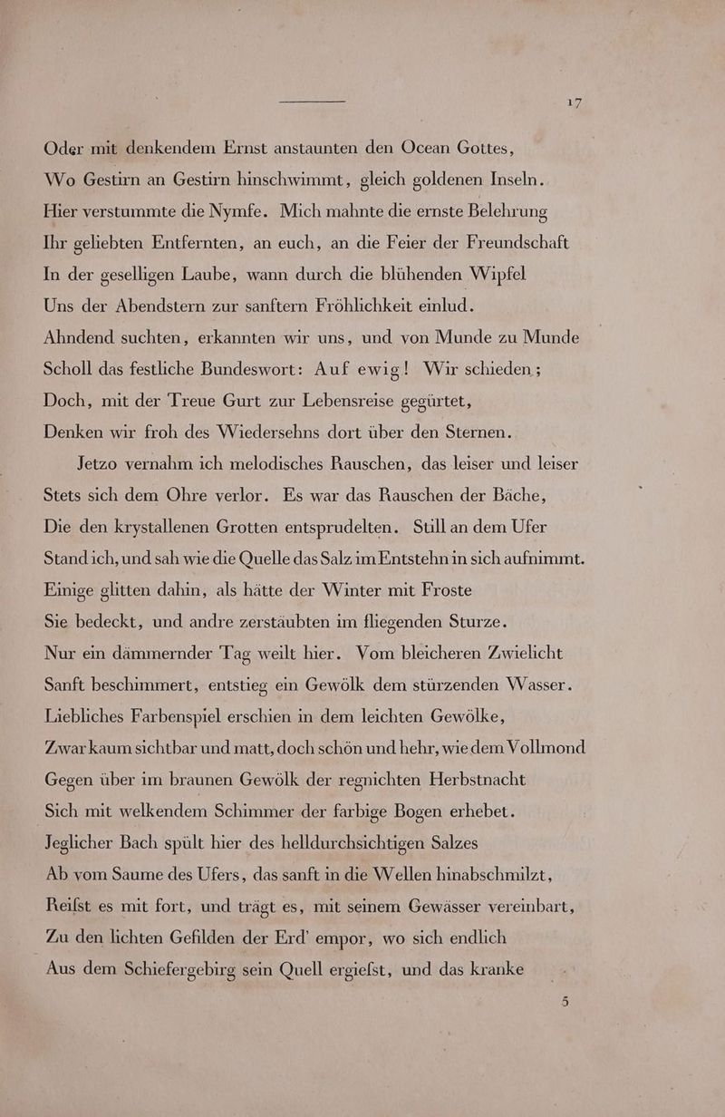Oder mit denkendem Ernst anstaunten den Ocean Gottes, Wo Bestim an Gestirn hinschwimmt, gleich goldenen Inseln. Hier verstummte die Nymfe. Mich mahnte die ernste Belehrung Ihr geliebten Entfernten, an euch, an die Feier der Freundschaft In der geselligen Laube, wann durch die blühenden Wipfel Uns der Abendstern zur sanftern Fröhlichkeit einlud. Ahndend Kuren erkannten wır uns, und von Munde zu Munde Scholl das festliche Bundeswort: Auf ewig! Wir schieden ; Doch, mit der Treue Gurt zur Lebensreise gegürtet, Denken wir froh des Wiedersehns dort über den Sternen. Jetzo vernahm ich melodisches Rauschen, das leiser und leiser Stets sich dem Ohre verlor. Es war das Rauschen der Bäche, Die den krystallenen Grotten entsprudelten. Still an dem Ufer Stand ich, und sah wıe die Quelle das Salz im Entstehn in sıch aufnimmt. Einige glitten dahin, als hätte der Winter mit Froste Sie bedeckt, und andre zerstäubten im fliegenden Sturze. Nur ein dämmernder Tag weilt hier. Vom bleicheren Zwielicht Sanft beschimmert, entstieg ein Gewölk dem stürzenden Wasser. Liebliches Farbenspiel erschien in dem leichten Gewölke, Zwar kaum sichtbar und matt, doch schön und hehr, wie dem Vollmond Gegen über im braunen Gewölk der regnichten Herbstnacht Sich mit enden Schimmer der farbige Bogen erhebet. Jeglicher Bach spült hier des helldurchsichtigen Salzes Ab vom Saume des Ufers, das sanft in die Wellen hinabschmilzt, Reilst es mit fort, und trägt es, mit seinem Gewässer vereinbart, 7a den lichten Gefilden der Erd’ empor, wo sich endlich Aus dem Schiefergebirg sein Quell ergiefst, und das kranke