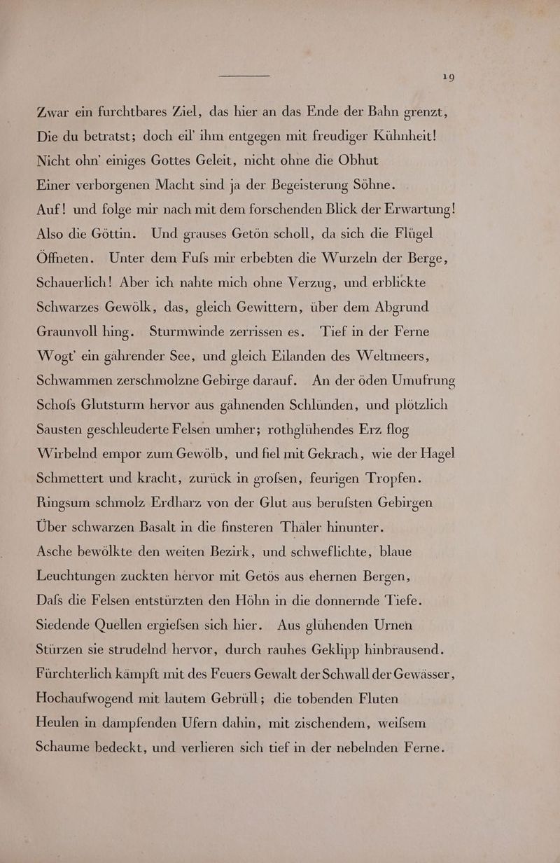 10 Zwar ein furchtbares Ziel, das hier an das Ende der Bahn grenzt, Die du betratst; doch eil’ ihm entgegen mit freudiger Kühnheit! Nicht ohn’ einiges Gottes Geleit, nicht ohne die Obhut Einer verborgenen Macht sind ja der Begeisterung Söhne. Auf! und folge mir nach mit dem forschenden Blick der Erwartung)! Also die Göttin. Und grauses Getön scholl, da sich die Flügel Öffneten. Unter dem Fuls mir erbebten die Wurzeln der Berge, Schauerlich! Aber ich nahte mich ohne Verzug, und erblickte Schwarzes Gewölk, das, gleich Gewittern, über dem Abgrund Graunvoll hing. Sturmwinde zerrissen es. Tief in der Ferne Wogt ein gährender See, und gleich Eilanden des Weltmeers, Schwammen zerschmolzne Gebirge darauf. An der öden Umufrung Schofs Glutsturm hervor aus gähnenden Schlünden, und plötzlich Sausten geschleuderte Felsen umher; rothglühendes Erz flog Wirbelnd empor zum Gewölb, und fiel mit Gekrach, wie der Hagel Schmettert und kracht, zurück in grolsen, feurigen Tropfen. Pungsum schmolz Erdharz von der Glut aus berulsten Gebirgen Über schwarzen Basalt in die finsteren Thäler hinunter. Asche bewölkte den weiten Bezirk, und schweflichte, blaue Leuchtungen zuckten hervor mit Getös aus ehernen Bergen, Dafs die Felsen entstürzten den Höhn in die donnernde Tiefe. Siedende Quellen ergiefsen sich hier. Aus glühenden Urnen Stürzen sie strudelnd hervor, durch rauhes Geklipp hinbrausend. Fürchterlich kämpft mit des Feuers Gewalt der Schwall der Gewässer , Hochaufwogend mit lautem Gebrüll; die tobenden Fluten Heulen in dampfenden Ufern dahin, mit zischendem, weilsem Schaume bedeckt, und verlieren sich tief in der nebelnden Ferne.