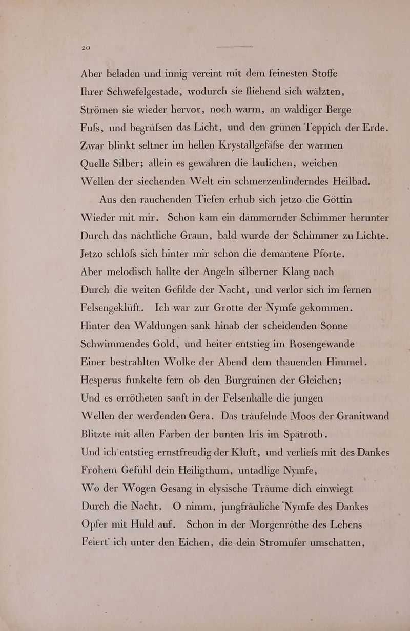 Aber beladen und innig vereint mit dem feinesten Stoffe Ihrer Schwefelgestade, wodurch sie fliehend sich wälzten, Strömen sie wieder hervor, noch warm, an waldiger Berge Fufs, und begrüfsen das Licht, und den-grünen Teppich der Erde. Zwar blinkt seltner ım hellen Krystallgefälse der warmen Quelle Silber; alleın es gewähren die laulichen, weichen Wellen der siechenden Welt ein schmerzenlinderndes Heilbad. Aus den rauchenden Tiefen erhub sich jetzo die Göttin Wieder mit mir. Schon kam ein dämmernder Schimmer herunter Durch das nächtliche Graun, bald wurde der Schimmer zu Lichte. Jetzo schlofs sich hinter mir schon die demantene Pforte. Aber melodisch hallte der Angeln silberner Klang nach Durch die weiten Gefilde der Nacht, und verlor sich im fernen Felsengeklüft. Ich war zur Grotte der Nymfe gekommen. Fliinter den Waldungen sank hinab der scheidenden Sonne Schwimmendes Gold, und heiter entstieg im Piosengewande Einer bestrahlten Wolke der Abend dem thauenden Himmel. Hesperus funkelte fern ob den Burgrumen der Gleichen; Und es errötheten sanft in der Felsenhalle die jungen Wellen der werdenden Gera. Das träufelnde Moos der Granitwand Blitzte mit allen Farben der bunten Iris im Spätroth. Und ich’entstieg ernstfreudig der Kluft, und verliefs mit des Dankes Frohem Gefühl dein Heilisthum, untadlige Nymfe, Wo der Wogen Gesang er elysische Träume dich einwiegt Durch die Nacht. O nimm, jungfräuliche Nymfe des Dankes Opfer mit Huld auf. Schon in der Morgenröthe des Lebens Feiert' ich unter den Eichen, die dein Stromufer umschatten,