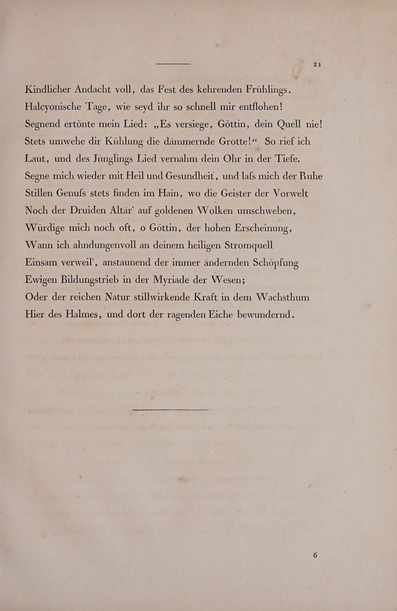 Kindlicher Andacht voll, das Fest des kehrenden Frühlings. Halcyonische Tage, wie seyd ihr so schnell mir entflohen! Segnend ertönte mein Lied: „Es versiege, Göttin, dein Quell nie! Stets umwehe dir Kühlung die dämmernde Grotte!“ So rief ich Laut, und des Jünglings Lied vernahm dein Ohr in der Tiefe. Segne mich wieder mit Heil und Gesundheit, und lafs mich der Ruhe Stillen Genufs stets finden ım Hain, wo die Geister der Vorwelt Noch der Druiden Altär’ auf goldenen Wolken umschweben, Würdige mich Be oft, o Göttin, der hohen Erscheinung, Wann ich ahndungenvoll an deinem heiligen Stromquell Einsam verweil’, anstaunend der immer ändernden Schöpfung Ewigen Bildungstrieb in der Myriade der Wesen; Oder der reichen Natur stillwirkende Kraft in dem Wachsthum Hier des Halmes, und dort der ragenden Eiche bewundernd.