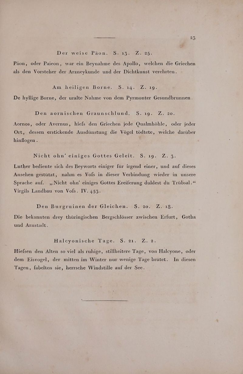 Der sweıse »Paäon. w.aı3. m/7025. Päon, oder Paieon, war ein Beynahme des Apollo, welchen die Griechen als den Vorsteher der Arzneykunde und der Dichtkunst verehrten. Amsheilisenzborne 7.0 274.877 320. De hyllige Borne, der uralte Nahme von dem Pyrmonter Gesundbrunnen. Den aornischen Graunschlund. S.1ıg. Z. 20. Aornos, oder Avernus, hiels den Griechen jede Qualmhöhle, oder jeder Ort, dessen erstickende Ausdünstung die Vögel tödtete, welche darüber hinflogen . Nicht ohn Teinıses Gottes Geleit. 58.10.0223. Luther bediente sich des Beyworts einiger für irgend einer, und auf dieses Ansehen gestützt, nahm es Vols in dieser Verbindung wieder in unsere Sprache auf. ‚Nicht ohn’ einiges Gottes Ereiferung duldest du Trübsal.“ Virgils Landbau von Vols. IV. 453. Den Burgruinen der Gleichen. S$S. 20. Z. 18. Die bekannten drey thüringischen Bergschlösser zwischen Erfurt, Gotha und Arnstadt. Halcyonıscheslaren 9.21%,7..2, Hiefsen den Alten so viel als ruhige, stillheitere Tage, von Halcyone, oder dem Eisvogel, der mitten im Winter nur wenige Tage brütet. In diesen Tagen, fabelten sie, herrsche Windstille auf der See.