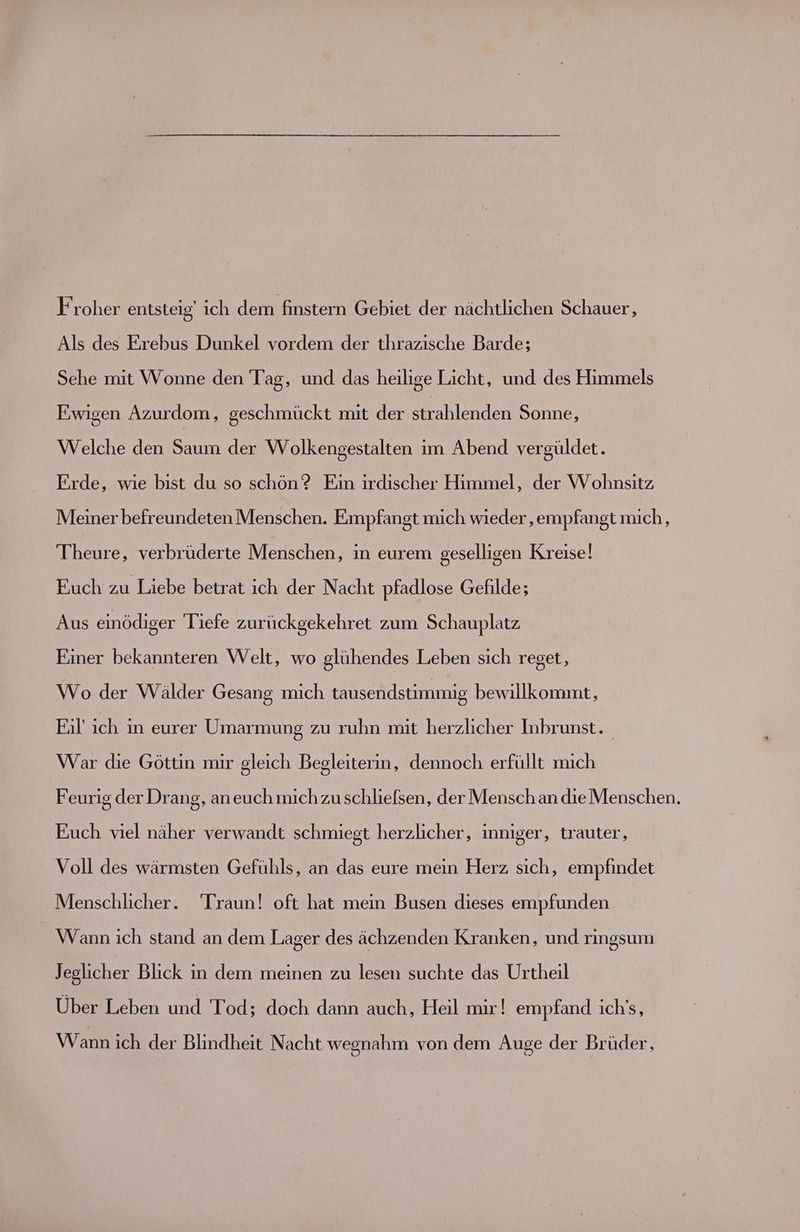 Froher entsteig' ich dem finstern Gebiet der nächtlichen Schauer, Als des Erebus Dunkel vordem der thrazische Barde; Sehe mit Wonne den Tag, und das heilige Licht, und des Himmels Ewigen Azurdom, geschmückt mit der strahlenden Sonne, Welche den Saum der Wolkengestalten im Abend vergüldet. Eirde, wie bist du so schön? Ein irdischer Himmel, der Wohnsitz Meiner befreundeten Menschen. Empfangt mich wieder ‚empfangt mich, Theure, verbrüderte Menschen, in eurem geselligen Kreise! Euch zu Liebe betrat ich der Nacht pfadlose Gefilde; Aus einödiger Tiefe zurückgekehret zum Schauplatz Einer bekannteren Welt, wo glühendes Leben sich reget, Wo der Wälder Gesang mich tausendstimmig bewillkommt, Fil’ ich in eurer Umarmung zu ruhn mit herzlicher Inbrunst. War die Göttin mir gleich Begleiterin, dennoch erfüllt mich Feurig der Drang, aneuch mich zu schlielsen, der Mensch an die Menschen. Euch viel näher verwandt schmiegt herzlicher, inniger, trauter, Voll des wärmsten Gefühls, an das eure mein Herz sich, empfindet Menschlicher. Traun! oft hat mein Busen dieses empfunden Wann ich stand an dem Lager des ächzenden Kranken, und ringsum Jeglicher Blick in dem meinen zu lesen suchte das Urtheil Über Leben und Tod; doch dann auch, Heil mir! empfand ich's, Wann ich der Blindheit Nacht wegnahm von dem Auge der Brüder,