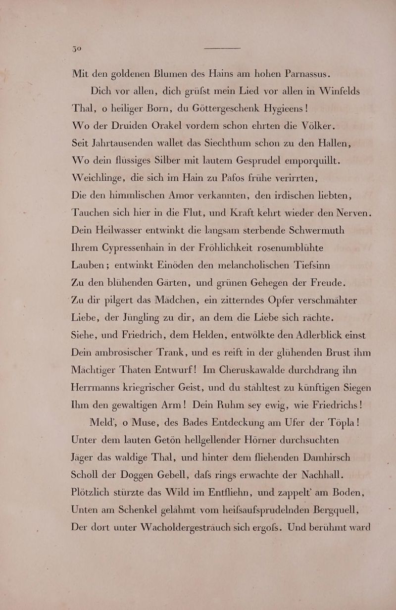 Mit den goldenen Blumen des Hains am hohen Parnassus. Dich vor allen, dich grüfst mein Lied vor allen in Winfelds Thal, o heiliger Born, du Göttergeschenk Hygieens ! Wo der Druiden Orakel vordem schon ehrten die Völker. Seit Jahrtausenden wallet das Siechthum schon zu den Hallen, Wo dein flüssiges Silber mit lautem Gesprudel emporquillt. Weichlinge, die sich im Hain zu Pafos frühe verirrten, Die den himmlischen Amor verkannten, den irdischen liebten, Tauchen sich hier in die Flut, und Kraft kehrt wieder den Nerven. Dein Heilwasser entwinkt die langsam sterbende Schwermuth Ihrem Cypressenhain in der Fröhlichkeit rosenumblühte Lauben ; entwinkt Einöden den melancholischen Tiefsinn Zu den blühenden Gärten, und grünen Gehegen der Freude. Zu dir pilgert das Mädchen, ein zitterndes Opfer verschmähter Liebe, der Jüngling zu dir, an dem die Liebe sich rächte. Siehe, und Friedrich, dem Helden, entwölkte den Adlerblick einst Dein ambrosischer Trank, und es reift in der glühenden Brust ihm Mächtiger 'Thaten Entwurf! Im Cheruskawalde durchdrang ihn Herrmanns kriegrischer Geist, und du stähltest zu künftigen Siegen Ihm den gewaltigen Arm! Dein Ruhm sey ewig, wie Friedrichs ! Meld’, o Muse, des Bades Entdeckung am Ufer der Töpla! Unter dem lauten Getön hellgellender Hörner durchsuchten Jäger das waldige Thal, und hinter dem fliehenden Damhirsch Scholl der Doggen Gebell, dafs rings erwachte der Nachhall. Plötzlich stürzte das Wild im Entfliehn, und zappelt' am Boden, Unten am Schenkel gelähmt vom heifsaufsprudelnden Bergquell, Der dort unter Wacholdergesträuch sich ergols. Und berühmt ward