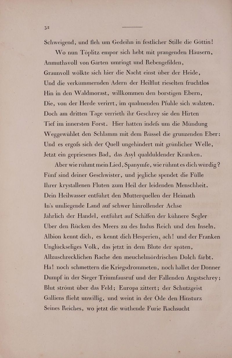 Schweigend, und fleh um Gedeihn in festlicher Stille die Göttin! Wo nun Töplitz empor sich habt. mit prangenden Häusern, Anmuthsvoll von Gärten umringt und Rebengefilden, Graunvoll wölkte sich hier dıe Nacht einst über der Heide, Und die verkümmernden Adern der Heilflut rieselten fruchtlos Hin in den Waldmorast, willkommen den borstigen Ebern, Die, von der Herde verirrt, im qualmenden Pfuhle sich wälzten. Doch am dritten ‘Tage verrieth ıhr Geschrey sie den Hirten Tief ım innersten Forst. Hier hatten indels um die Mündung Wesgewühlet den Schlamm mit dem Rüssel die grunzenden Eber: Und es ergols sich der Quell ungehindert mit grünlicher Welle, Jetzt ein gepriesenes Bad, das Asyl qualduldender Kranken. Aber wie rühmt mein Lied, Spanymfe, wie rühmt es dich würdig? Fünf sind deiner Geschwister, und jegliche spendet die Fülle Ihrer krystallenen Fluten zum Heil der leidenden Menschheit. Dein Heilwasser entführt den Mutterquellen der Heimath In’s umliegende Land auf schwer hinrollender Achse Jährlich der Handel, entführt auf Schiffen der kühnere Segler Über den Rücken des Meers zu des Indus Reich und den Inseln. Albıion kennt dich, es kennt dich Hesperien, ach! und der Franken Unglückseliges Volk, das jetzt in dem Blute der späten, Allzuschrecklichen Rache den meuchelmördrischen Dolch färbt. Ha! noch schmettern die Kriegsdrommeten, noch hallet der Donner Dumpf in der Sieger Triumfausruf und der Fallenden Angstschrey ; Blut strömt über das Feld; Europa zittert; der Schutzgeist Galliens flieht unwillig, und weint in der Öde den Hinsturz, Seines Reiches, wo jetzt die wüthende Furie Rachsucht