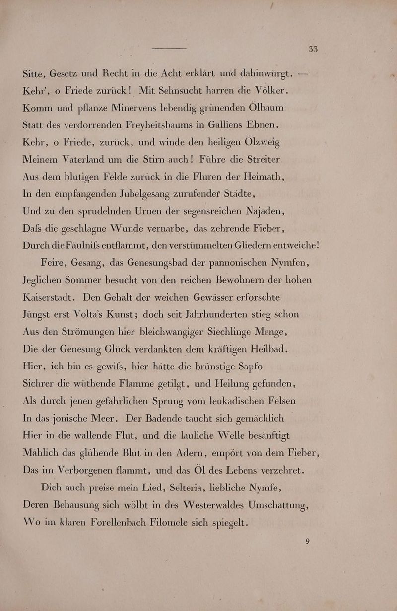Sitte, Gesetz und Recht in die Acht erklärt und dahinwürgt. — Kehr', o Friede zurück! Mit Sehnsucht harren die Völker. Komm und pflanze Minervens lebendig grünenden Olbaum Statt des verdorrenden Freyheitsbaums in Galliens Ebnen. Kehr, o Friede, zurück, und winde den heiligen Ölzweig Meinem Vaterland um die Stirn auch! Führe die Streiter Aus dem blutigen Felde zurück in die Fluren der Heimath, In den empfangenden Jubelgesang zurufender Städte, Und zu den sprudelnden Urnen der segensreichen Najaden, Dafs die geschlagne Wunde vernarbe, das zehrende Fieber, Durch die Fäulnils entflammt, den verstümmelten Gliedern entweiche! Feire, Gesang, das Genesungsbad der pannonischen Nymfen, Jeglichen Sommer besucht von den reichen Bewohnern der hohen Kaiserstadt. Den Gehalt der weichen Gewässer erforschte Jüngst erst Volta’s Kunst ; doch seit Jahrhunderten stieg schon Aus den Strömungen hier bleichwangiger Siechlinge Menge, Die der Genesung Glück verdankten dem kräftigen Heilbad. Hier, ich bin es gewils, hier hätte die brünstige Sapfo Sichrer die wüthende Flamme getilgt, und Heilung gefunden, Als durch jenen gefährlichen Sprung vom leukadischen Felsen In das jonische Meer. Der Badende taucht sich gemächlich Hier in die wallende Flut, und die lauliche Welle besänftigt Mählich das glühende Blut in den Adern, empört von dem Fieber, Das im Verborgenen flammt, und das Ol des Lebens verzehret. Dich auch preise mein Lied, Selteria, liebliche Nymfe, Deren Behausung sich wölbt in des Westerwaldes Umschattung, Wo im klaren Forellenbach Filomele sich spiegelt.