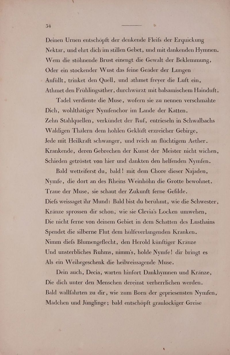 Deinen Urnen entschöpft der denkende Fleils der Erquickung Nektar, und ehrt dich im stillen Gebet, und mit dankenden Hymnen. Wem die chrende Brust einengt die Gewalt der Beklemmung, Oder ein stockender Wust das feine Geäder der Lungen Anfüllt, trinket den Quell, und athmet freyer die Luft ein, Athmet den Frühlingsäther, durchwürzt mit balsamischem Hainduft. Tadel verdiente die Muse, wofern sie zu nennen verschmähte Dich, wohlthätiger Nymfenchor ım Lande der Katten. Zehn Stahlquellen, verkündet der Ruf, entrieseln in Schwalbachs Waldigen 'Thälern dem hohlen Geklüft erzreicher Gebirge, Jede mit Heilkraft schwanger, und reich an flüchtigem Aether. Krankende, deren Gebrechen der Kunst der Meister nıcht wichen, Schieden getröstet von hier und dankten den helfenden Nymfen. Bald wetteiferst du, bald! mit dem Chore dieser Najaden, Nymfe, die dort an des Rheins Weinhöhn die Grotte bewohnet. Traue der Muse, sie schaut der Zukunft ferne Gefilde. Diels weissaget ihr Mund: Bald bist du berühmt, wie die Schwester, Kränze sprossen dir schon, wie sie Clevia’s Locken umwehen, Die nicht ferne von deinem Gebiet in dem Schatten des Lusthains Spendet die silberne Flut dem hülfeverlangenden Kranken. Nimm diefs Blumengeflecht, den Herold künftiger Kränze Und unsterbliches Ruhms, nımm'’s, holde Nymfe! dir bringt es Als ein Weihegeschenk die heilweissagende Muse. Dein auch, Decia, warten hinfort Dankhymnen und Kränze, Die dich unter den Menschen dereinst verherrlichen werden. Bald wallfahrten zu dir, wie zum Born der gepriesensten Nymfen, Mädchen und Jünglinge; bald entschöpft graulockiger Greise