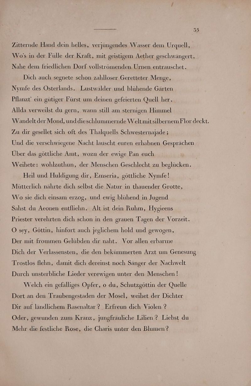 Zitternde Hand dein helles, verjüngendes Wasser dem Urquell, Wo's in der Fülle der Kraft, mit geistigem Aether geschwängert, Nahe dem friedlichen Dorf vollströmenden Urnen entrauschet. Dich auch segnete schon zahlloser Geretteter Menge, Nymfe des Osterlands. Lustwälder und blühende Gärten Pflanzt' ein gütiger Fürst um deinen gefeierten Quell her. Allda verweilst du gern, wann still am sternigen Himmel Wandeltder Mond, und dieschlummernde Welt mitsilbernem Flor deckt. Zu dir gesellet sich oft des T'halquells Schwesternajade ; Und die verschwiegene Nacht lauscht euren a Gesprächen Über das göttliche Amt, wozu der ewige Pan euch Weihete: wohlzuthun, der Menschen Geschlecht zu beglücken. Heil und Huldigung dir, Emseria, göttliche Nymfe ! Mütterlich nährte dich selbst die Natur in thauender Grotte, Wo sie dich einsam erzog, und ewig blühend in Jugend Sahst du Aeonen entfliehn. Alt ist dein Ruhm, Hysgieens Priester verehrten dich schon ın den srauen Tagen der Vorzeit. 5 O sey, Göttin, hinfort auch jeglichem hold und gewogen, Der mit frommen Gelübden dir naht. Vor allen erbarme Dich der Verlassensten, die den bekümmerten Arzt um Genesung Trostlos flehn, damit dich dereinst noch Sänger der Nachwelt Durch unsterbliche Lieder verewigen unter den Menschen ! Welch ein gefälliges Opfer, o du, Schutzgöttin der Quelle Dort an den 'Traubengestaden der Mosel, weihet der Dichter Dir auf ländlichem Rasenaltar ? _ Erfreun dich Violen ? Oder, gewunden zum Kranz, jungfräuliche Lilien ?2 Liebst du Mehr die festliche Rose, die Charıs unter den Blumen ?