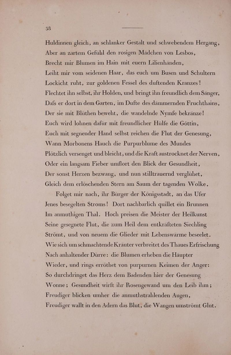 36 ET Huldinnen gleich, an schlanker Gestalt und schwebendem Hergang, Aber an zartem Gefühl den rosigen Mädchen von Lesbos, Brecht mir Blumen im Haın mit euern Lilienhänden, Leiht mir vom seidenen Haar, das euch um Busen und Schultern Lockicht ruht, zur goldenen Fessel des duftenden Kranzes ! Flechtet ihn selbst, ihr Holden, und bringt ihn freundlich dem Sänger, Dals er dort in dem Garten, ım Dufte des dämmernden Fruchthains, Der sie mit Blüthen beweht, die wandelnde Nymfe bekränze! Fuch wird lohnen dafür mit freundlicher Hülfe die Göttin, Euch mit segnender Händ selbst reichen die Flut der Genesung, Wann Morbonens Hauch die Purpurblume des Mundes Plötzlich versenget und bleicht, und die Kraft austrocknet der Nerven, Oder ein langsam Fieber umflort den Blick der Gesundheit, Der sonst Herzen bezwang, und nun stilltrauernd verglühet, Gleich dem erlöschenden Stern am Saum der tagenden Wolke. Folget mir nach, ihr Bürger der Königsstadt, an das Ufer Jenes besegelten Stroms! Dort nachbarlich quillet ein Brunnen Im anmuthigen Thal. Hoch preisen die Meister der Heilkunst Seine gesegnete Flut, die zum Heil dem entkräfteten Sıechling Strömt, und von neuem die Glieder mit Lebenswärme beseelet. Wie sich um schmachtende Kräuter verbreitet des Thaues Erfrischung Nach anhaltender Dürre: die Blumen erheben die Häupter Wieder, und rings erröthet von purpurnen Keimen der Anger: So durchdringet das Herz dem Badenden hier der Genesung Wonne; Gesundheit wirft ihr Posengewand um den Leib ihm; Freudiger blicken umher die anmuthstrahlenden Augen, Freudiger wallt ın den Adern das Blut, die Wangen umströmt Glut.