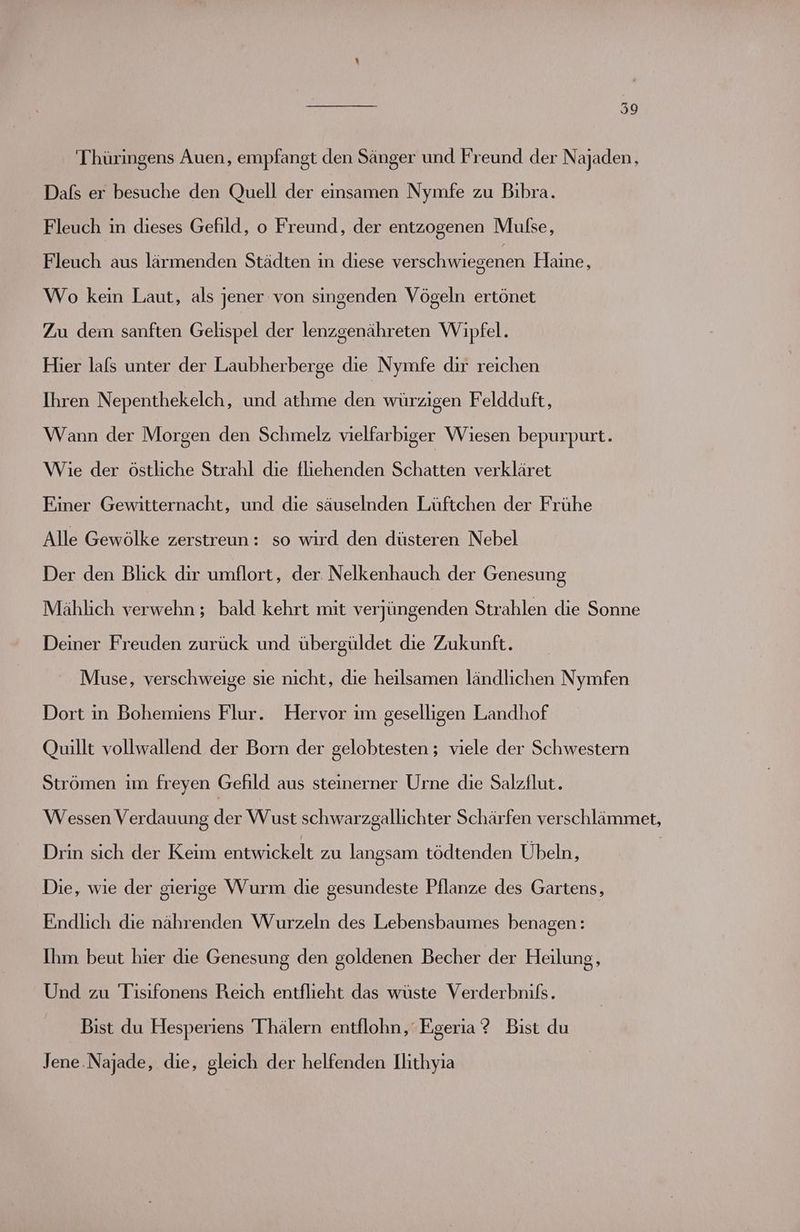 Thüringens Auen, empfangt den Sänger und Freund der Najaden, Dafs er besuche den Quell der einsamen Nymfe zu Bibra. Fleuch in dieses Gefild, o Freund, der entzogenen Mulse, Fleuch aus lärmenden Städten in diese verschwiegenen Haine, Wo kein Laut, als jener von singenden Vögeln ertönet Zu dem sanften Gelispel der lenzgenähreten Wipfel. Hier lals unter der Laubherberge die Nymfe dir reichen Ihren Nepenthekelch, und athme den würzigen Feldduft, Wann der Morgen den Schmelz vielfarbiger Wiesen bepurpurt. Wie der östliche Strahl die fliehenden Schatten verkläret Einer Gewitternacht, und die säuselnden Lüftchen der Frühe Alle Gewölke zerstreun: so wird den düsteren Nebel Der den Blick dir umflort, der Nelkenhauch der Genesung Mählich verwehn ; bald kehrt mit verjüngenden Strahlen die Sonne Deiner Freuden zurück und übergüldet die Zukunft. Muse, verschweige sie nicht, die heilsamen ländlichen Nymfen Dort in Bohemiens Flur. Hervor im geselligen Landhof Quillt vollwallend der Born der gelobtesten ; viele der Schwestern Strömen im freyen Gefild aus steinerner Urne die Salzflut. Wessen Verdauung de Wust schwarzgallichter Schärfen verschlämmet, Drin sıch der Keim el: zu langsam tödtenden Übeln, | Die, wie der gierige Wurm die gesundeste Pflanze des Gartens, Endlich die nährenden Wurzeln des Lebensbaumes benagen: Ihm beut hier die Genesung den goldenen Becher der Heilung, Und zu Tisifonens Reich entflieht das wüste Verderbnils. Bist du Hesperiens Thälern entflohn, Egeria ? Bist du Jene.Najade, die, gleich der helfenden Ilithyıa