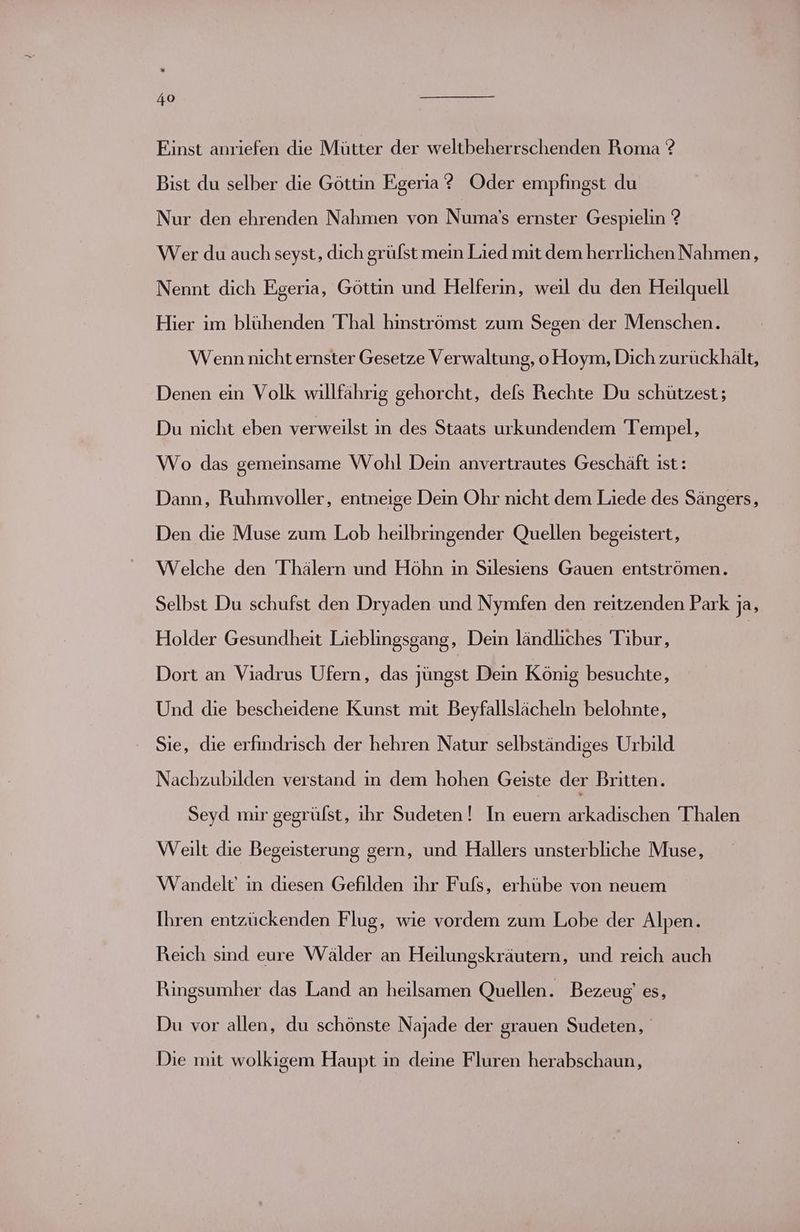 Einst anriefen die Mütter der weltbeherrschenden Roma ? Bist du selber die Göttin Egeria ? Oder empfingst du Nur den ehrenden Nahmen von Numa's ernster Gespielin ? Wer du auch seyst, dich grüfst mein Lied mit dem herrlichen Nahmen, Nennt dich Egeria, Göttin und Helferin, weil du den Heilquell Hier im blühenden Thal hinströmst zum Segen der Menschen. Wenn nicht ernster Gesetze Verwaltung, o Hoym, Dich zurückhält, Denen ein Volk willfährig gehorcht, dels Rechte Du schützest; Du nicht eben verweilst in des Staats urkundendem Tempel, Wo das gemeinsame Wohl Dein anvertrautes Geschäft ist: Dann, Puuhmvoller, entneige Dein Ohr nicht dem Liede des Sängers, Den die Muse zum Lob heilbringender Quellen begeistert, Welche den 'Thälern und Höhn in Silesiens Gauen entströmen. Selbst Du schufst den Dryaden und Nymfen den reitzenden Park ja, Holder Gesundheit Lieblingsgang, Dein ländliches Tibur, | Dort an Viadrus Ufern, das jüngst Dein König besuchte, Und die bescheidene Kunst mit Beyfallslächeln belohnte, ' Sie, die erfindrisch der hehren Natur selbständiges Urbild Nachzubilden verstand in dem hohen Geiste der Britten. Seyd mir gegrülst, ihr Sudeten! In euern arkadıschen Thalen Weilt die Begeisterung gern, und Hallers unsterbliche Muse, Wandelt’ in diesen Gefilden ihr Fuls, erhübe von neuem Ihren entzückenden Flug, wie vordem zum Lobe der Alpen. Reich sind eure Wälder an Heilungskräutern, und reich auch Rungsumher das Land an heilsamen Quellen. Bezeug) es, Du vor allen, du schönste Najade der grauen Sudeten, Die mit wolkigem Haupt in deine Fluren herabschaun,