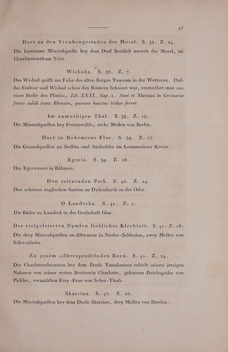 Dort an den Traubengestaden der Mosel. S.35. Z. 24. _ Die lauwarme Mineralquelle bey dem Dorf Bertlich unweit der Mosel, im Churfürstenthum Trier. Wisbada. S. oe ZN, Das Wisbad quillt am Fulse des alten Berges Taunum in der Wetterau. Dals das Embser und Wisbad schon den Römern bekannt war, vermuthet man aus einer Stelle des Plinius, Lib. XXXT. Cap.ı. Sunt et Mattiaci in Germania fontes calidı trans Rhenum, quorum haustus triduo fervet. Imanmuthigen' Thal. 7 ST 38@ Zu. Die Mineralquellen bey Freienwalde, sechs Meilen von Berlin. Mortsinshohemiens Klur.. 38.79.27 mr. Die Gesundquellen zu Sedlitz und Saidschitz im Leutmeritzer Kreise. KoerLa 009: 309. 328.208 Das Egerwasser in Böhmen. Denzreıtzenden,. Park, 527 40..7,. 14. Den schönen englischen Garten zu Dyhrnfurth an der Oder. Oulandeckaun 5 Sı1r 77, Die Bäder zu Landeck in der Grafschaft Glaz. Der vielgefeierten Nymfen’liebliches Kleeblatt. 'S. 42.12.16. Die drey Mineralquellen zu Altwasser in Nieder-Schlesien, zwey Meilen von Schweidnitz .. Zw jenem silbersprudelnden Born. S.4ı. Z. 24. Der Charlottenbrunnen bey dem Dorfe Tannhausen erhielt seinen jetzigen Nahmen von seiner ersten Besitzerin Charlotte, gebornen Reichsgräfin von Pickler, vermählten Frey -Frau von Seher-Thols. Skarsına uuae42, 2.16, Die Mineralquellen bey dem Dorfe Skarsine, drey Meilen von Breslau.