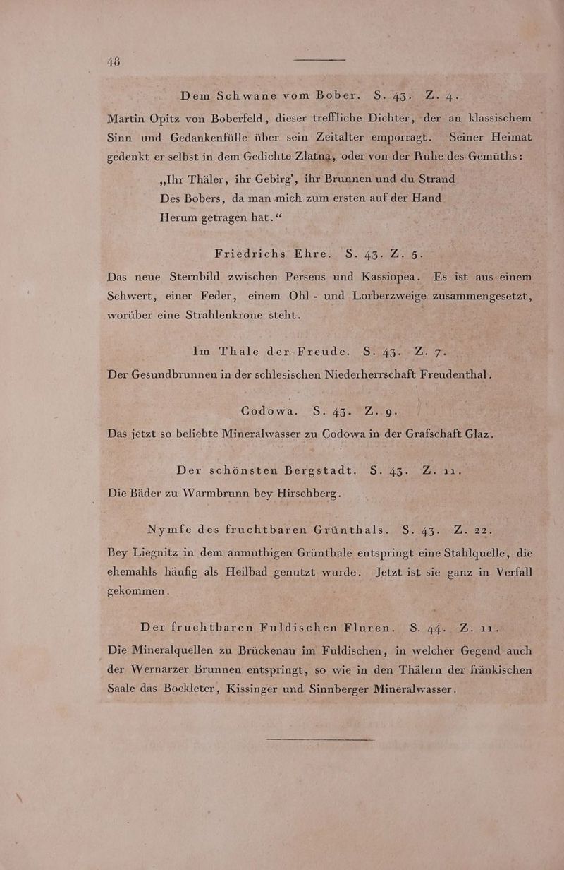 ‚Dem Schwäne vom Bober. 8.43. 2.4. Martin Opitz von Boberfeld, dieser treffliche Dichter, der an klassischem > Sinn und Gedankenfülle über sein Zeitalter emporragt. Seiner Heimat gedenkt er selbst in dem Gedichte Zlatna, oder von der Puuhe des Gemüths: „Ihr Thäler, ihr Gebirg‘, ihr Brunnen und du Strand Des Bobers, da man mich zum ersten auf der Hand Herum getragen hat.‘ Friedrichs'Ehre.\'S. 43 22,5% Das neue Sternbild zwischen Perseus und Kassiopea. Es ist aus einem Schwert, einer Feder, einem Öhl- und Lorberzweige zusammengesetzt, worüber eine Strahlenkrone steht. Im Thale der-Freude. S. 43.2.7. Der Gesundbrunnen in der schlesischen Niederherrschaft Freudenthal ; dw. S. 43. 20.08. Das jetzt so beliebte Mineralwasser zu Codowa in der Grafschaft Glaz. Der' schönsten berestadt. S.23.. 2 Die Bäder zu Warmbrunn bey Hirschberg h Nymfe des fruchtbaren Grünthals. S.43. Z. 22. Bey Liegnitz in dem anmuthigen Grünthale entspringt eine Stahlquelle, die ehemahls häufig als Heilbad genutzt wurde. Jetzt ist sie ganz in Verfall gekommen. Der fruchtbaren Fuldischen Fluren. 8.44. Z.ıı. Die Mineralquellen zu Brückenau im Fuldischen, in welcher Gegend auch der Wernarzer Brunnen entspringt, so wie in den Thälern der fränkischen Saale das Bockleter, Kissinger und Sinnberger Mineralwasser.