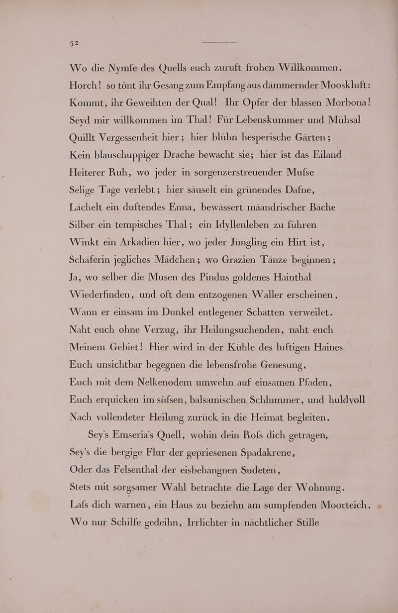 Wo die Nymfe des Quells euch zuruft frohen Willkommen. Horch! so tönt ihr Gesang zum Empfang aus dämmernder Mooskluft: Kommt, ihr Geweihten der Qual! Ihr Opfer der blassen Morbona! Seyd mir willkommen ım Thal! Für Lebenskummer und Mühsal Quillt Vergessenheit hier ; hier blühn hesperische Gärten ; Kein blauschuppiger Drache bewacht sie; hier ist das Eiland Heiterer Ruh, wo jeder in sorgenzerstreuender Mulse Selige Tage verlebt; hier säuselt ein grünendes Dafne, Lächelt ein duftendes Enna, bewässert mäandrischer Bäche Silber ein tempisches Thal; ein Idyllenleben zu führen Winkt ein Arkadıen hier, wo jeder Jüngling ein Hırt ıst, Schäferin jegliches Mädchen ; wo Grazien Tänze beginnen ; _ Ja, wo selber die Musen des Pındus goldenes Hainthal Wiederfinden, und oft dem entzogenen Waller erscheinen , Wann er einsam im Dunkel entlegener Schatten verweilet. Naht euch ohne Verzug, ihr Heilungsuchenden, naht euch Meinem Gebiet! Hier wird ın der Kühle des luftigen Haines Euch unsichtbar begegnen die lebensfrohe Genesung, Fuch mit dem Nelkenodem umwehn auf einsamen Pfaden, Euch erquicken im sülsen, balsamischen Schlummer, und huldvoll Nach vollendeter Heilung zurück in die Heimat begleiten. Sey’s Eimseria’s Quell, wohin dein Rofs dich getragen, Sey's die bergige Flur der gepriesenen Spadakrene, Oder das Felsenthal der eisbehangnen Sudeten, Stets mit sorgsamer Wahl betrachte die Lage der Wohnung. Lals dich en. ein Haus zu beziehn am sumpfenden Moorteich, Wo nur Schilfe gedeihn, Irrlichter in nächtlicher Stille
