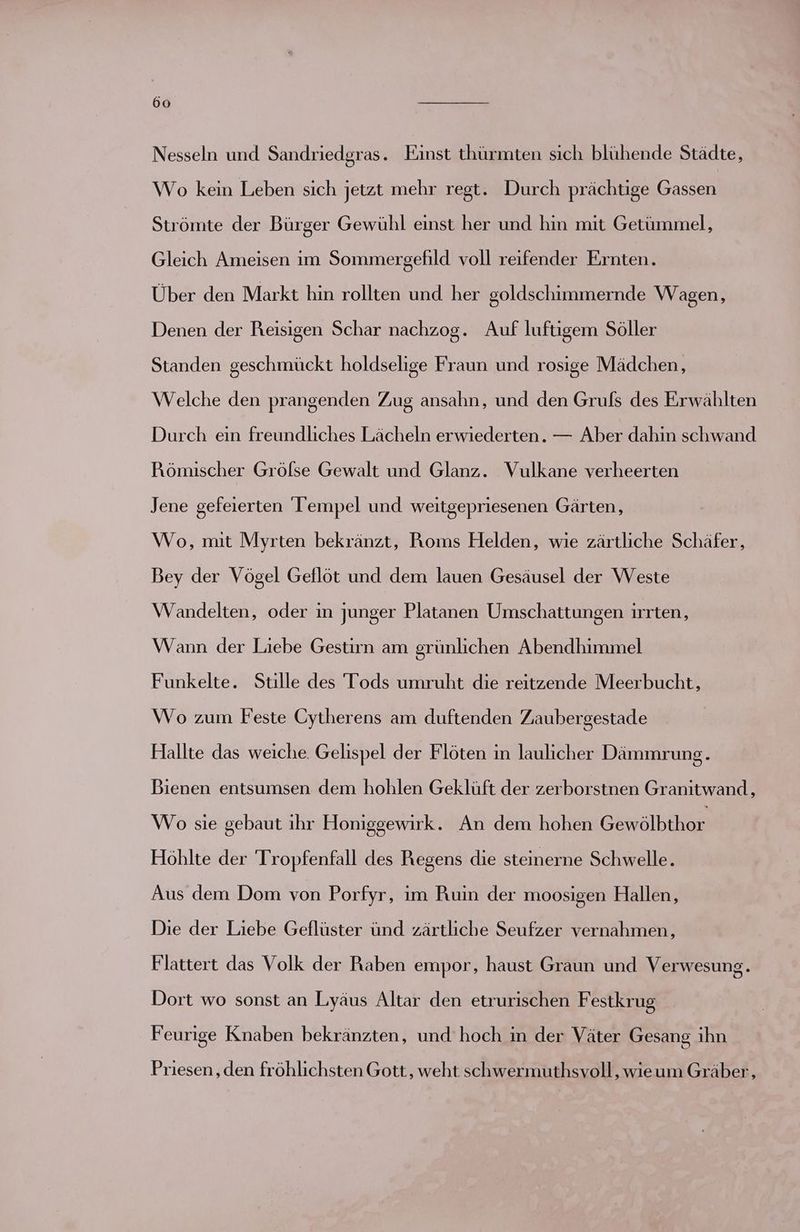 Nesseln und Sandriedgras. Einst thürmten sich blühende Städte, Wo kein Leben sich jetzt mehr regt. Durch prächtige Gassen Strömte der Bürger Gewühl einst her und hin mit Getümmel, Gleich Ameisen im Sommergefild voll reifender Ernten. Über den Markt hin rollten und her goldschimmernde Wagen, Denen der Reisigen Schar nachzog. Auf luftigem Söller Standen geschmückt holdselige Fraun und rosige Mädchen, Welche den prangenden Zug ansahn, und den Gruls des Erwählten Durch ein freundliches Lächeln erwiederten. — Aber dahin schwand Römischer Grölse Gewalt und Glanz. Vulkane verheerten Jene gefeierten Tempel und weitgepriesenen Gärten, Wo, mit Myrten bekränzt, Roms Helden, wie zärtliche Schäfer, Bey der Vögel Geflöt und dem lauen Gesäusel der Weste Wandelten, oder ın junger Platanen Umschattungen irrten, Wann der Liebe Gestirn am grünlichen Abendhimmel Funkelte. Stille des Tods umruht die reitzende Meerbucht, Wo zum Feste Cytherens am duftenden Zaubergestade Hallte das weiche. Gelispel der Flöten in laulicher Dämmrung. Bienen entsumsen dem hohlen Geklüft der zerborstnen Granitwand, Wo sie gebaut ihr Honiggewirk. An dem hohen Gbralbihen Höhlte der Tropfenfall des Regens die steinerne Schwelle. Aus dem Dom von Porfyr, ım Ruin der moosigen Hallen, Die der Liebe Geflüster ünd zärtliche Seufzer vernahmen, Flattert das Volk der Raben empor, haust Graun und Verwesun 9. Dort wo sonst an Lyäus Altar den etrurischen Festkrug Feurige Knaben bekränzten, und hoch in der Väter Gesang ihn Priesen, den fröhlichsten Gott, weht schwermuthsvoll, wieum Gräber,