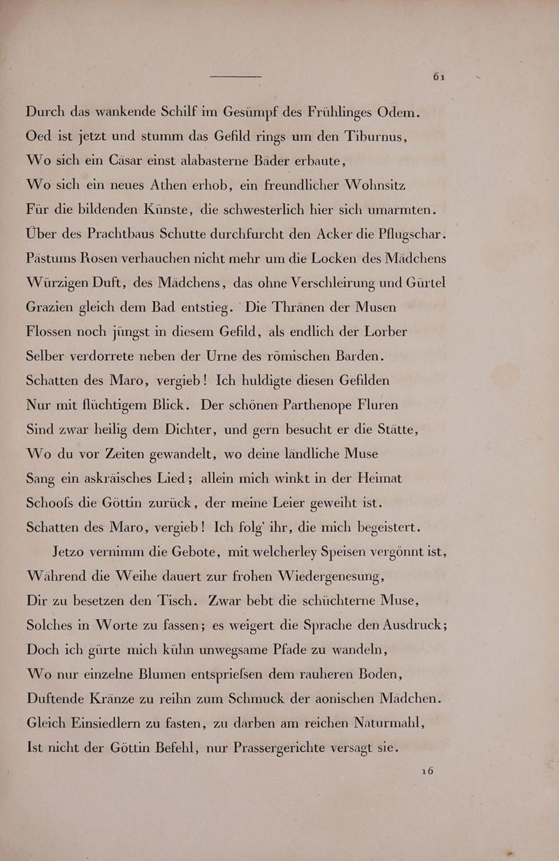 Durch das wankende Schilf im Gesümpf des Frühlinges Odem. Oed ist jetzt und stumm das Gefild rings um den Tiburnus, Wo sıch ein Cäsar einst alabasterne Bäder erbaute, Wo sich ein neues Athen erhob, ein freundlicher Wohnsitz, Für die bildenden Künste, die schwesterlich hier sich umarmten. Über des Prachtbaus Schutte durchfurcht den Acker die Pflugschar. Pästums Rosen verhauchen nicht mehr um die Locken des Mädchens Würzigen Duft, des Mädchens, das ohne Verschleirung und Gürtel Grazien gleich dem Bad entstieg. Die Thränen der Musen Flossen noch jüngst in diesem Gefild, als endlich der Lorber Selber verdorrete neben der Urne des römischen Barden. Schatten des Maro, vergieb! Ich huldigte diesen Gefilden Nur mit flüchtigem Blick. Der schönen Parthenope Fluren Sind zwar heilig dem Dichter, und gern besucht er die Stätte, Wo du vor Zeiten gewandelt, wo deine ländliche Muse Sang ein askräisches Lied ; alleın mich winkt ın der Heimat Schools die Göttin zurück, der meme Leier geweiht ıst. Schatten des Maro, vergieb! Ich folg’ ihr, die mich begeistert. Jetzo vernimm die Gebote, mit welcherley Speisen vergönnt ist, Während die Weihe dauert zur frohen Wiedergenesung, Dir zu besetzen den Tisch. Zwar bebt die schüchterne Muse, Solches in Worte zu fassen; es weigert die Sprache den Ausdruck; Doch ich gürte mich kühn unwegsame Pfade zu wandeln, Wo nur einzelne Blumen entsprielsen dem rauheren Boden, Duftende Kränze zu reihn zum Schmuck der aonıschen Mädchen. Gleich Einsiedlern zu fasten, zu darben am reichen Naturmahl, Ist nicht der Göttin Befehl, nur Prassergerichte versagt sie. 16