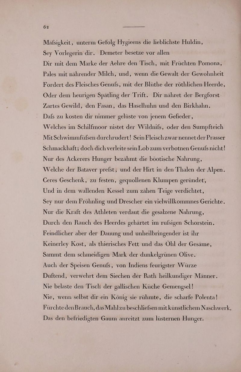Mäfsigkeit, unterm Gefolg Hygieens die lieblichste Huldin, Sey Vorlegerin dir. Demeter besetze vor allen Dir mit dem Marke der Aehre den Tisch, mit Früchten Pomona, Pales mit nährender Milch, und, wenn die Gewalt der Gewohnheit Fordert des Fleisches Genuls, mit der Blüthe der röthlichen Heerde, Oder dem heurigen Spätling der Trift. Dir nähret der Bergforst Zartes Gewild, den Fasan, das Haselhuhn und den Birkhahn. Dals zu kosten dir nimmer gelüste von jenem Gefieder, Welches im Schilfmoor nistet der Wildnifs, oder den Sumpfteich MitSchwimmfülsen durchrudert! Sein Fleisch zwar nennet der Prasser Schmackhaft; doch dich verleite sein Lob zum verbotnen Genufs nicht! Nur des Ackerers Hunger bezähmt die böotische Nahrung, Welche der Bataver prelst, und der Hırt in den T'halen der Alpen. Ceres Geschenk, zu festen, gequollenen Klumpen geründet, Und ın dem wallenden Kessel zum zähen Teige verdichtet, Sey nur dem Fröhnling und Drescher ein vielwillkommnes Gerichte. Nur die Kraft des Athleten verdaut die gesalzene Nahrung, Durch den Rauch des Heerdes gehärtet im rulsigen Schorstein. Feindlicher aber der Dauung und unheilbringender ist ihr Keinerley Kost, als thierisches Fett und das Ohl der Gesäme, Sammt dem schmeidigen Mark der dunkelgrünen Olive. Auch der Speisen Genufs, von Indiens feurigster Würze Duftend, verwehrt dem Siechen der Rath heilkundiger Männer. Nie belaste den Tisch der gallischen Küche Gemengsel! Nie, wenn selbst dir ein König sie ruhmte, die scharfe Polenta! Fürchte denBrauch, das Mahl zu beschlielsen mit künstlichem Naschwerk, Das den befriedigten Gaum anreitzt zum lüsternen Hunger.
