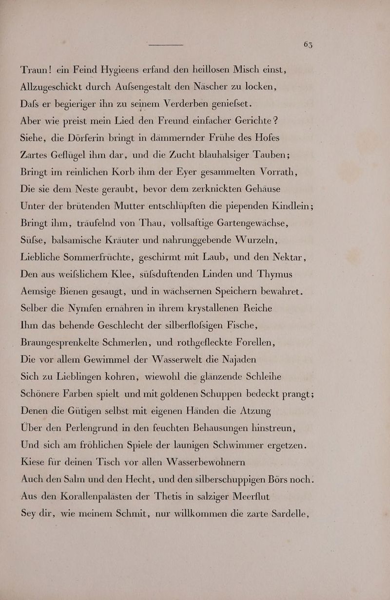 Traun! em Feind Hygieens erfand den heillosen Misch einst, Allzugeschickt düreh Aulsengestalt den Näscher zu locken, Dafs er begieriger ihn zu seinem Verderben genielset. Aber wie preist mein Lied den Freund einfacher Gerichte ? Siehe, die Dörferin bringt in dämmernder Frühe des Hofes Zartes Geflügel ihm dar, und die Zucht blauhalsiger Tauben ; Bringt im reinlichen Korb ıhm der Eyer gesammelten Vorrath, Die sie dem Neste geraubt, bevor dem zerknickten Gehäuse Unter der brütenden Mutter entschlüpften die piependen Kindlein ; Bringt ihm, träufelnd von 'Thau, vollsaftige Gartengewächse, Sülse, balsamische Kräuter und nahrunggebende Wurzeln, Liebliche Sommerfrüchte, geschirmt mit Laub, und den Nektar, Den aus weifslichem Klee, süfsduftenden Linden und 'Thymus Aemsige Bienen gesaugt, und in wächsernen Speichern bewahret. Selber die Nymfen ernähren in ihrem krystallenen Reiche Ihm das behende Geschlecht der silberflofsigen Fische, Braungesprenkelte Schmerlen, und rothgefleckte Forellen, Die vor allem Gewimmel der Wasserwelt die Najaden Sich zu Lieblingen kohren, wıiewohl die glänzende Schleihe Schönere Farben spielt und mit goldenen Schuppen bedeckt prangt; Denen die Gütigen selbst mit eigenen Händen die Atzung Über den Perlengrund in den feuchten Behausungen hinstreun, Und sich am fröhlichen Spiele der launigen Schwimmer ergetzen. Kiese für deinen Tisch vor allen Wasserbewohnern Auch den Salm und den Hecht, und den silberschuppigen Börs noch. Aus den Korallenpalästen der Thetis in salziger Meerflut Sey dir, wie meinem Schmit, nur willkommen die zarte Sardelle,