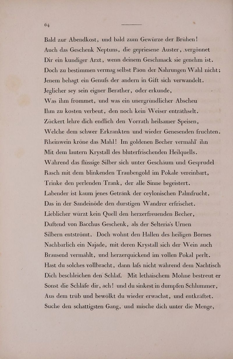 Bald zur Abendkost, und bald zum Gewürze der Brühen! Auch das Geschenk Neptuns, die gepriesene Auster, .vergönnet Dir ein kundiger Arzt, wenn deinem Geschmack sie genehm ist. Doch zu bestimmen vermag selbst Päon der Nahrungen Wahl nicht; Jenem behagt ein Genufs der andern in Gift sich verwandelt. Jeglicher sey sein eigner Berather, oder erkunde, Was ıhm frommet, und was ein unergründlicher Abscheu Ihm zu kosten verbeut, den noch kein Weiser enträthselt. Zückert lehre dich endlich den Vorrath heilsamer Speisen, Welche dem schwer Erkrankten und wieder Genesenden fruchten. Pıheinwein kröne das Mahl! Im goldenen Becher vermähl’ ıhn Mit dem lautern Krystall des bluterfrischenden Heilquells. Während das flüssige Silber sich unter Geschäum und Gesprudel Pasch mit dem blinkenden 'Traubengold ım Pokale vereinbart, Trinke den perlenden Trank, der alle Sinne begeistert. Labender ist kaum jenes Getränk der ceylonischen Palmfrucht, Das in der Sandeinöde den durstigen Wandrer erfrischet. Lieblicher würzt kein Quell den herzerfreuenden Becher, Duftend von Bacchus Geschenk, als der Selteria’s Urnen Silbern entströmt. Doch wohnt den Hallen des heiligen Bornes Nachbarlich ein Najade, mit deren Krystall sich der Wein auch Brausend vermählt, und herzerquickend im vollen Pokal perlt. Hast du solches vollbracht, dann lafs nicht während dem Nachtisch Dich beschleichen den Schlaf. Mit lethäischem Mohne bestreut er Sonst die Schläfe dir, ach! und du sinkest in dumpfen Schlummer, Aus dem trüb und bewölkt du wieder erwachst, und entkräftet. Suche den schattigsten Gang, und mische dich unter die Menge,