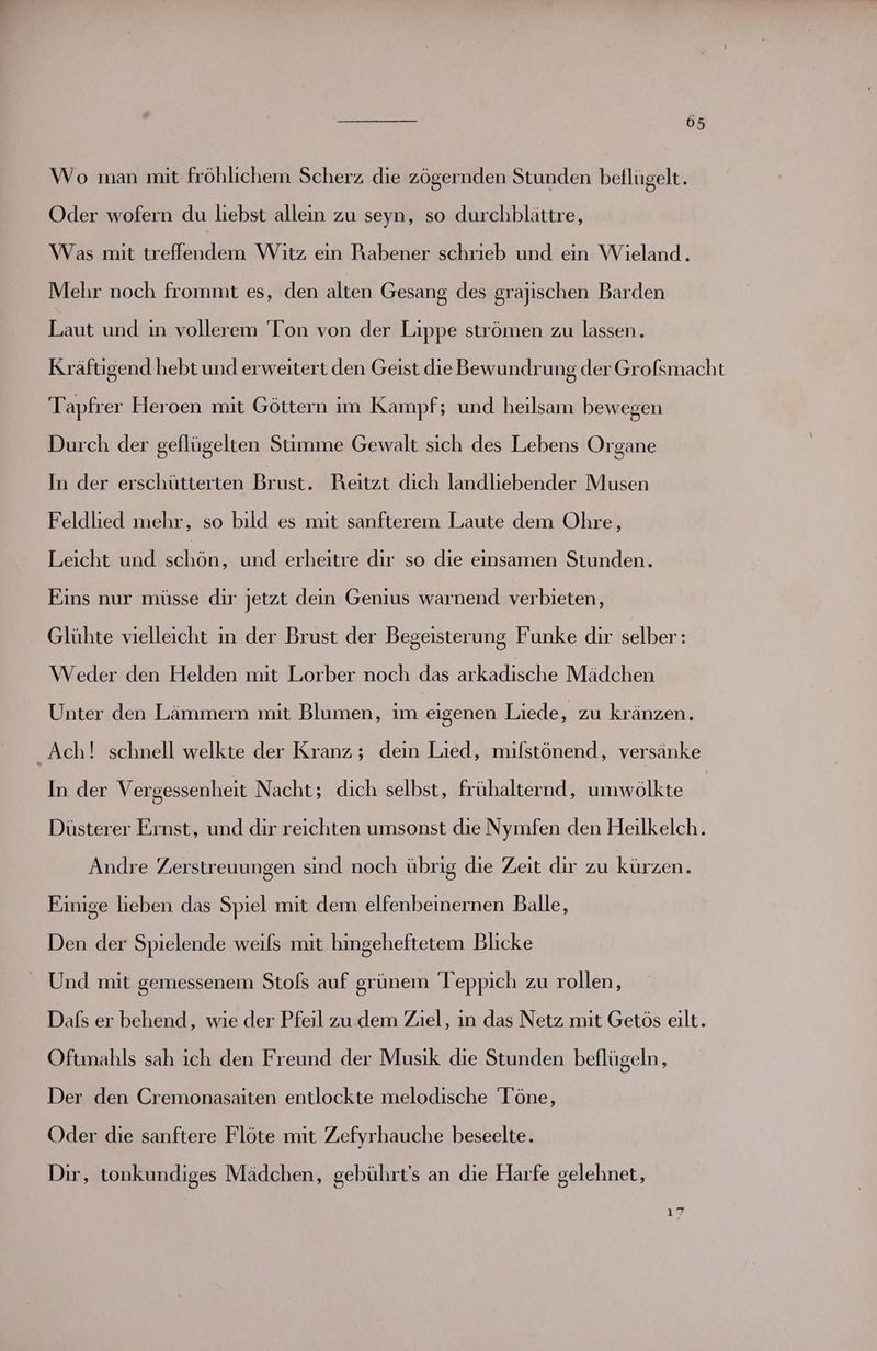 Wo man mit fröhlichem Scherz die zögernden Stunden beflügelt. Oder wofern du liebst allein zu seyn, so durchblättre, Was mit treflendem Witz ein Rabener schrieb und ein Wieland. Mehr noch frommt es, den alten Gesang des grajischen Barden Laut und in vollerem Ton von der Lippe strömen zu lassen. Kräftigend hebt und erweitert den Geist dieBewundrung der Grofsmacht Tapfrer Heroen mit Göttern im Kampf; und heilsamn bewegen Durch der geflügelten Stimme Gewalt sich des Lebens Organe In der erschütterten Brust. Reıtzt dıch landliebender Musen Feldlied mehr, so bild es mit sanfterem Laute dem Ohre, Leicht und an und erheitre dır so die einsamen Stunden. Eins nur müsse dir jetzt dein Genius warnend verbieten, Glühte vielleicht ın der Brust der Begeisterung Funke dir selber: Weder den Helden mit Lorber noch das arkadische Mädchen Unter den Lämmern mit Blumen, im eigenen Liede, zu kränzen. Ach! schnell welkte der Kranz; dein Lied, milstönend, versänke In der Vergessenheit Nacht; dich selbst, frühalternd, umwölkte Düsterer Ernst, und dir reichten umsonst die Nymfen den Heilkelch. Andre Zerstreuungen sind noch übrig die Zeit dır zu kürzen. Einige lieben das Spiel mit dem elfenbeinernen Balle, Den der Spielende weils mit hingeheftetem Blicke _ Und mit gemessenem Stols auf grünem Teppich zu rollen, Dafs er behend, wie der Pfeil zu dem Ziel, in das Netz mit Getös eilt. Oftmahls sah ich den Freund der Musik die Stunden beflügeln, Der den Cremonasaiten entlockte melodische Töne, Oder die sanftere Flöte mit Zefyrhauche beseelte. Dir, tonkundiges Mädchen, gebührt’s an die Harfe selehnet, ; Ko