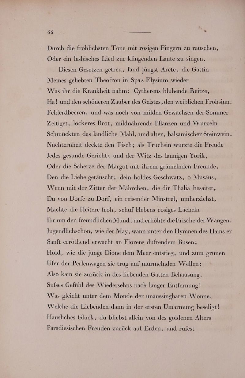 Durch die fröhlichsten Töne mit rosigen Fingern zu rauschen, Oder ein lesbisches Lied zur klingenden Laute zu singen. Diesen Gesetzen getreu, fand jüngst Arete, die Gattin Meines geliebten 'Theofron in Spa’s Elysıum wieder Was ihr die Krankheit nahm: Cytherens blühende Reitze, Ha! und den schöneren Zauber des Geistes, den weiblichen Frohsinn. Felderdbeeren, und was noch von milden Gewächsen der Sommer Zeitiget, lockeres Brot, mildnährende Pflanzen und Wurzeln Schmückten das ländliche Mahl, und alter, balsamischer Steinwein. Nüchternheit deckte den Tisch; als Truchsin würzte die Freude Jedes gesunde Gericht; und der Witz des launigen Yorik, Oder die Scherze der Margot mit ihrem srämelnden Freunde, Den die Liebe getäuscht; dein holdes Geschwätz, o Musäus, Wenn mit der Zitter der Mährchen, die dir Thalia besaitet, Du von Dorfe zu Dorf, ein reisender Minstrel, umherziehst, Machte die Heitere froh, schuf Hebens rosiges Lächeln Ihr um den freundlichen Mund, und erhöhte die Frische der Wangen. Jugendlichschön, wie der May, wann unter den Hymnen des Hains er Sanft erröthend erwacht an Florens duftendem Busen ; Hold, wie die junge Dione dem Meer entstieg, und zum grünen Ufer der Perlenwagen sie trug auf murmelnden Wellen: Also kam sie zurück in des liebenden Gatten Behausung. Sülses Gefühl des Wiedersehns nach langer Entfernung ! Was gleicht unter dem Monde der unaussingbaren Wonne, Welche die Liebenden dann in der ersten Umarmung beseligt! Häusliches Glück, du bliebst allein von des goldenen Alters Paradiesischen Freuden zurück auf Erden, und rufest