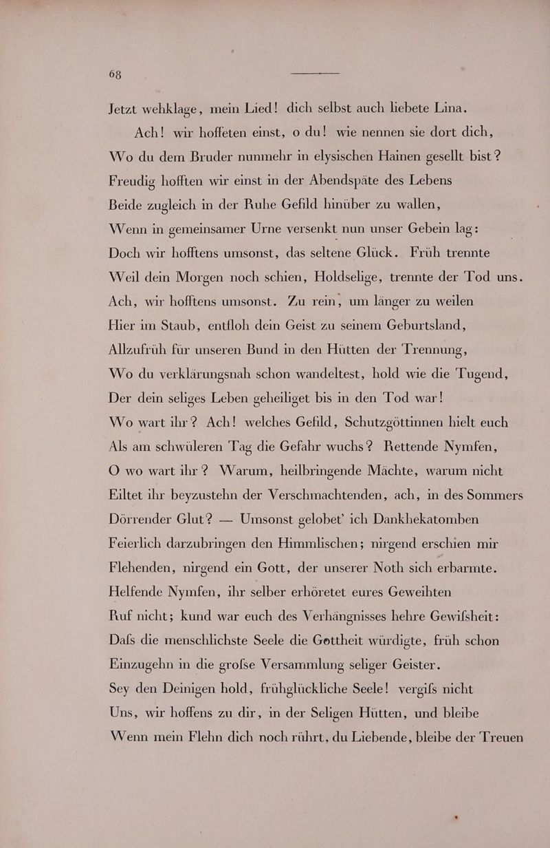 Jetzt wehklage, mein Lied! dich selbst auch liebete Lina. Ach! wir hoffeten einst, o du! wie nennen sie dort dich, Wo du dem Bruder nunmehr in elysischen Hainen gesellt bist ? Freudig hoffien wir einst in der Abendspäte des Lebens Beide zugleich in der Ruhe Gefild hinüber zu wallen, Wenn in gemeinsamer Urne versenkt nun unser Gebein lag: Doch wir hofftens umsonst, das seltene Glück. Früh trennte Weil dein Morgen noch schien, Holdselige, trennte der Tod uns. Ach, wir hofftens umsonst. Zu rein, um länger zu weilen Hier ım Staub, entfloh dein Geist zu seinem Geburtsland, Allzufrüh für unseren Bund ın den Hütten der Trennung, Wo du verklärungsnah schon wandeltest, hold wie die Tugend, Der dein seliges Leben geheiliget bis in den Tod war! Wo wart ihr? Ach! welches Gefild, Schutzgöttinnen hielt euch Als am schwüleren Tag die Gefahr wuchs? Rettende Nymfen, OÖ wo wart ihr? Warum, heilbringende Mächte, warum nicht Eiltet ihr beyzustehn der Verschmachtenden, ach, in des Sommers Dörrender Glut? — Umsonst gelobet' ich Dankhekatomben Feierlich darzubringen den Himmlischen; nirgend erschien mir Flehenden, nirgend ein Gott, der unserer Noth sich erbarmte. Helfende Nyınfen, ihr selber erhöretet eures Geweihten Puf nicht; kund war euch des Verhängnisses hehre Gewilsheit: Dafs die menschlichste Seele die Gottheit würdigte, früh schon Einzugehn in die grolse Versammlung seliger Geister. Sey den Deinigen hold, frühglückliche Seele! vergils nicht Uns, wir hoffens zu dir, ın der Seligen Hütten, und bleibe Wenn mein Flehn dich noch rührt, du Liebende, bleibe der Treuen
