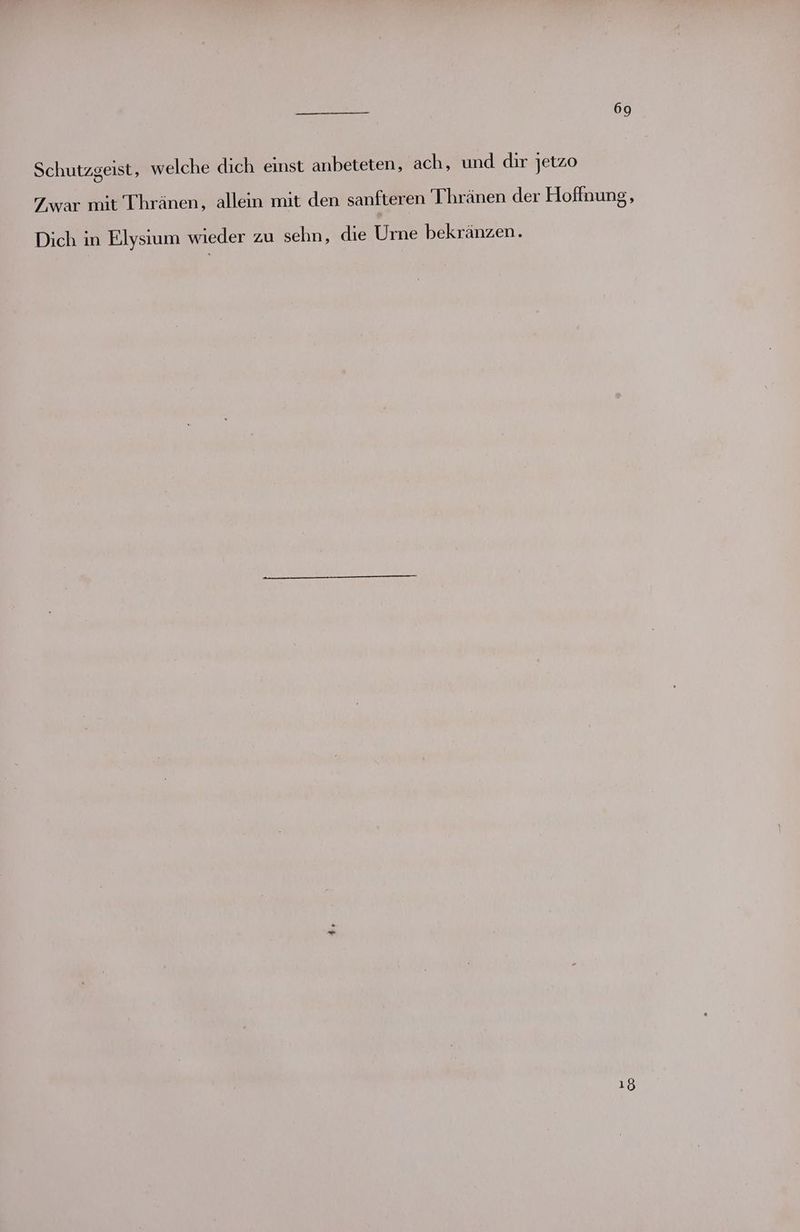 Schutzgeist, welche dich einst anbeteten, ach, und dir jetzo Zwar mit Thränen, allein mit den sanfteren Thränen der Hoffnung, Dich in Elysium wieder zu sehn, die Urne bekränzen. 18