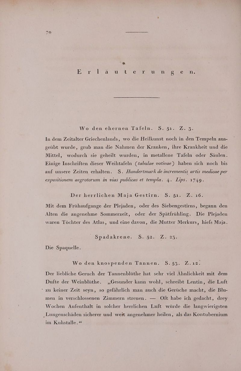 Wo den ehernen Tafeln. S.5ı. Z.3. In dem Zeitalter Griechenlands, wo die Heilkunst noch in den Tempeln aus- geübt wurde, grub man die Nahmen der Kranken, ihre Krankheit und die Mittel, wodurch sie geheilt wurden, in metallene Tafeln oder Säulen. Einige Inschriften dieser Weihtafeln (tabulae votivae) haben sich noch bis auf unsere Zeiten erhalten. S. Hundertmark de incrementis artis medicae per expositionem aegrotorum in vıas publicas et templa. 4. Lips. 1749. Der herrlichen Maja Gestirn. 95.51. Z. ı6. Mit dem Frühaufgange der Plejaden, oder des Siebengestirns, begann den Alten die angenehme Sommerzeit, oder der Spätfrühling. Die Plejaden waren Töchter des Atlas, und eine davon, die Mutter Merkurs, hiels Maja. Spadakreneru.o 622237 Die Spaquelle. Wo den knospenden Tannen. S.53. Z.ı2. Der liebliche Geruch der Tannenblüthe hat sehr viel Ähnlichkeit mit dem Dufte der Weinblüthe. „Gesunder kann wohl, schreibt Lentin, die Luft “ zu keiner Zeit seyn, so gefährlich man auch die Gerüche macht, die Blu- men in verschlossenen Zimmern streuen. — Oft habe ich gedacht, drey Wochen Aufenthalt in solcher herrlichen Luft würde die langwierigsten „Lungenschäden sicherer und wert angenehmer heilen, als das Kontubernium im Kuhstalle.