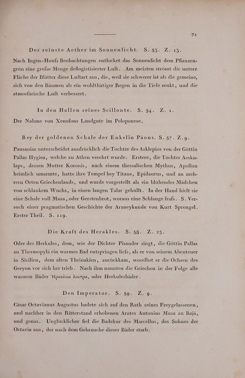 Der reinste Aether im Sonnenlicht. S.53. Z. 13. Nach Ingen-Houfs Beobachtungen entlocket das Sonnenlicht dem Pflanzen- grün eine grolse Menge deflogistisierter Luft. Am meisten strömt die untere Fläche der Blätter diese Luftart aus, die, weil sie schwerer ist als die gemeine, sich von den Bäumen als ein wohlthätiger Regen in die Tiefe senkt, und die atmosfärische Luft verbessert. In densHallengseines’Sctillonte.n Sur2.0r7 2.21. Der Nahme von Xenofons Landgute im Peloponese. Bey der goldenen Schale der Enkelin Päons. S. 57. 2.9. Pausanias unterscheidet ausdrücklich die Tochter des Asklepios von der Göttin Pallas Hygiea, welche zu Athen verehrt wurde. Erstere, die Tochter Aesku- laps, dessen Mutter Koronis, nach einem thessalischen Mythus, Apollon heimlich umarmte, hatte ihre Tempel bey Titane, Epidaurus, und an meh- rern Orten Griechenlands, und wurde vorgestellt als ein blühendes Mädchen von schlankem Wuchs, in einen langen Talar gehüllt. In der Hand hielt sie eine Schale voll Maza , oder Gerstenbrot, woraus eine Schlange frals. S. Ver- such einer pragmatischen Geschichte der Arzneykunde von Kurt Sprengel. Erster Theil. S. 119. DievKraftzdes Herakles.$458.2,2..23. Oder des Herkules, dem, wie der Dichter Pisander singt, die Göttin Pallas zu Thermopylä ein warmes Bad entspringen liefs ‚als er von seinem Abenteuer in Sicilien, dem alten Thrinakien, zurückkam, woselbst er die Ochsen des Geryon vor sich her trieb. Nach ihm nannten die Griechen in der Folge alle warmen Bäder ‘'Hoaxkaıa Aovroa, oder Herkulesbäder. Den Imperator. S. 59. Z.9. Cäsar Octavianus Augustus badete sich auf den Pıath seines Freygelassenen , und nachher in den Rütterstand erhobenen Arztes Antonius Musa zu Bajä, und genas. Unglücklicher fiel die Badekur des Marcellus, des Sohnes der Octavia aus, der nach dem Gebrauche dieser Bäder starb.