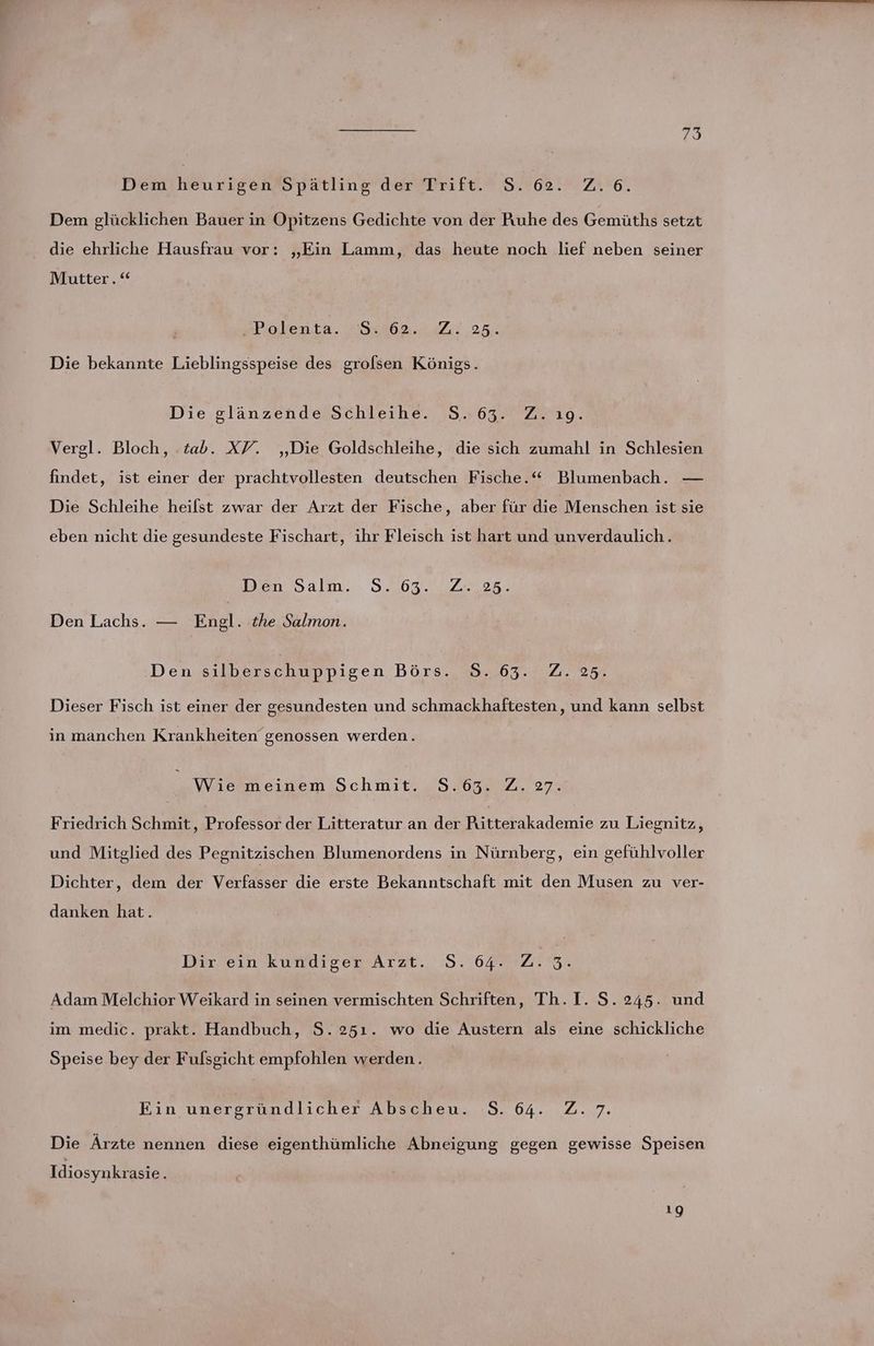 Dem heurigen Spätling der Trift. S. 62. Z.6. Dem glücklichen Bauer in Opitzens Gedichte von der Ruhe des Gemüths setzt die ehrliche Hausfrau vor: „Ein Lamm, das heute noch lief neben seiner Mutter. »Polenta. 54462..471 208. Die bekannte Lieblingsspeise des grolsen Königs. Die glänzende Schleihe. 5.63. Zyıo. Vergl. Bloch, tab. XV. ‚Die Goldschleihe, die sich zumahl in Schlesien findet, ist einer der prachtvollesten deutschen Fische.“ Blumenbach. — Die Schleihe heilst zwar der Arzt der Fische, aber für die Menschen ist sie eben nicht die gesundeste Fischart, ihr Fleisch ist hart und unverdaulich.. Den Salm. S. 63... Z..25. Den Lachs. — Engl. the Salmon. Den silberschuppigen Börs.,8..63.' 7.25; Dieser Fisch ist einer der gesundesten und schmackhaftesten, und kann selbst in manchen Krankheiten genossen werden. _ Wie meinem Schmit. STOBE 2 27 Friedrich Schmit, Professor der Litteratur an der Ritterakademie zu Liegnitz, und Mitglied des Pegnitzischen Blumenordens in Nürnberg, ein gefühlvoller Dichter, dem der Verfasser die erste Bekanntschaft mit den Musen zu ver- danken hat. Den kundigew’Arzt., :9.,64* ZEN Adam Melchior Weikard in seinen vermischten Schriften, Th. I. S. 245. und im medic. prakt. Handbuch, S. 251. wo die Austern als eine schickliche Speise bey der Fulsgicht empfohlen werden. Ein unergründlicher Abscheu. S. 64. Z.7. Die Ärzte nennen diese eigenthümliche Abneigung gegen gewisse Speisen Idiosynkrasie 19